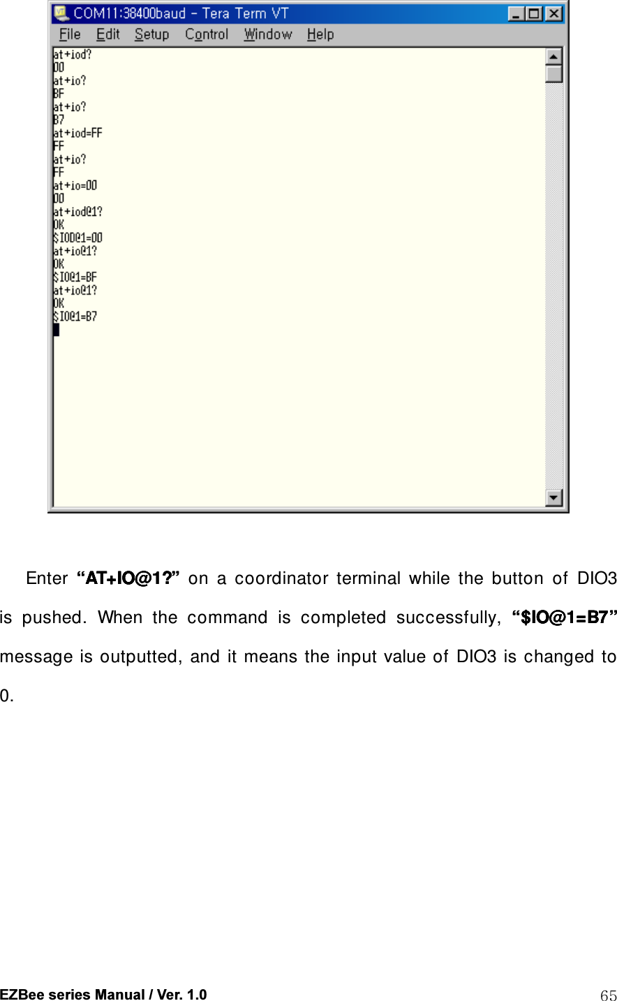  EZBee series Manual / Ver. 1.0  65   Enter  &ldquo;&ldquo;&ldquo;&ldquo;AT+IO@1?AT+IO@1?AT+IO@1?AT+IO@1?&rdquo;&rdquo;&rdquo;&rdquo;    on  a  coordinator  terminal  while  the  button  of  DIO3 is  pushed.  When  the  command  is  completed  successfully,  &ldquo;&ldquo;&ldquo;&ldquo;$IO@1=B7$IO@1=B7$IO@1=B7$IO@1=B7&rdquo;&rdquo;&rdquo;&rdquo;    message is outputted, and  it means the input value of DIO3 is  changed to 0. 