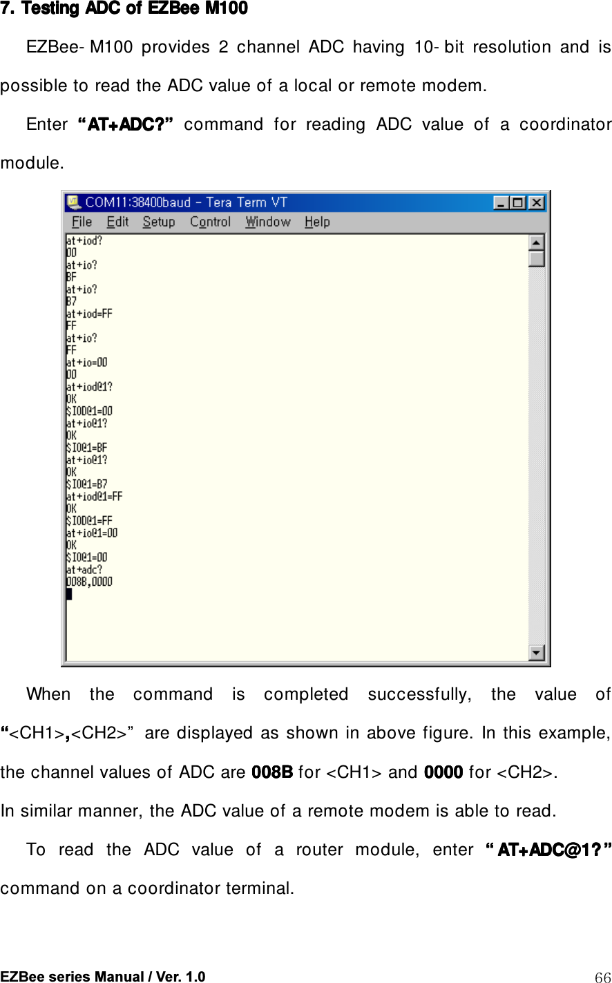  EZBee series Manual / Ver. 1.0  66 7. 7. 7. 7. Testing ADC of Testing ADC of Testing ADC of Testing ADC of EZBeeEZBeeEZBeeEZBee    M100M100M100M100    EZBee- M100  provides  2  channel  ADC  having  10- bit  resolution  and  is possible to read the ADC value of a local or remote modem. Enter  &ldquo;&ldquo;&ldquo;&ldquo;AT+ADC?AT+ADC?AT+ADC?AT+ADC?&rdquo;&rdquo;&rdquo;&rdquo;  command  for  reading  ADC  value  of  a  coordinator module.  When  the  command  is  completed  successfully,  the  value  of &ldquo;&ldquo;&ldquo;&ldquo;<CH1>,,,,<CH2>&rdquo;   are  displayed  as  shown  in  above figure.  In  this example, the channel values of ADC are 008B008B008B008B for <CH1> and 0000000000000000    for <CH2>. In similar manner, the ADC value of a remote modem is able to read.   To  read  the  ADC  value  of  a  router  module,  enter  &ldquo;&ldquo;&ldquo;&ldquo; AT+ADC@1?AT+ADC@1?AT+ADC@1?AT+ADC@1? &rdquo;&rdquo;&rdquo;&rdquo;    command on a coordinator terminal. 