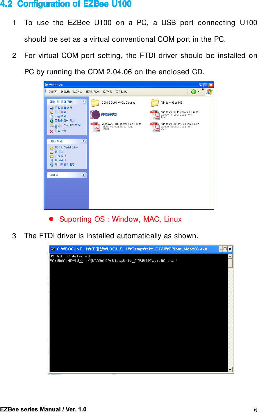  EZBee series Manual / Ver. 1.0  16 4.24.24.24.2 Configuration of Configuration of Configuration of Configuration of EZBeeEZBeeEZBeeEZBee    U100U100U100U100    1 To  use  the  EZBee  U100  on  a  PC,  a  USB  port  connecting  U100 should be set as a virtual conventional COM port in the PC. 2 For  virtual  COM  port  setting,  the  FTDI  driver  should  be  installed  on PC by running the CDM 2.04.06 on the enclosed CD.   Suporting OS : Window, MAC, Linux 3 The FTDI driver is installed automatically as shown.   