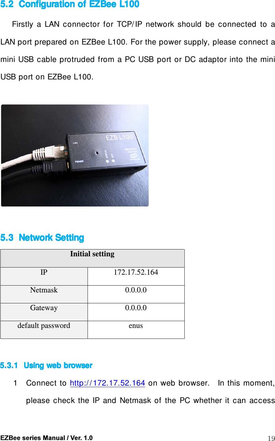  EZBee series Manual / Ver. 1.0  19 5.25.25.25.2 Configuration of Configuration of Configuration of Configuration of EZBeeEZBeeEZBeeEZBee    L100L100L100L100    Firstly  a  LAN  connector  for  TCP/ IP  network  should  be  connected  to  a LAN port prepared on EZBee L100. For the power supply, please connect a mini USB  cable protruded from  a PC USB port  or DC adaptor into the mini USB port on EZBee L100.    5.35.35.35.3 Network SettingNetwork SettingNetwork SettingNetwork Setting    Initial setting IP  172.17.52.164 Netmask  0.0.0.0 Gateway  0.0.0.0 default password  enus  5.3.15.3.15.3.15.3.1 Using web browserUsing web browserUsing web browserUsing web browser    1 Connect  to http:/ / 172.17.52.164 on  web  browser.    In this moment, please  check  the  IP  and  Netmask  of  the  PC  whether  it  can  access 