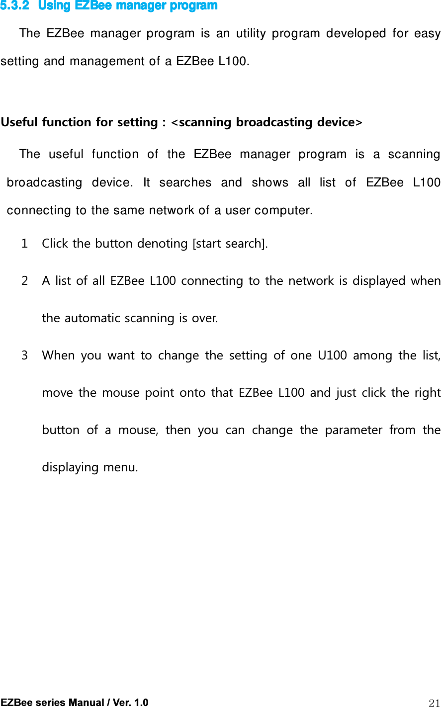  EZBee series Manual / Ver. 1.0  21 5.3.25.3.25.3.25.3.2 Using Using Using Using EZBee EZBee EZBee EZBee manager manager manager manager programprogramprogramprogram    The  EZBee  manager  program  is  an  utility  program  developed  for  easy setting and management of a EZBee L100.  Useful function for setting : <scanning broadcasting device> The  useful  function  of  the  EZBee  manager  program  is  a  scanning broadcasting  device.  It  searches  and  shows  all  list  of  EZBee  L100 connecting to the same network of a user computer. 1 Click the button denoting [start search]. 2 A list of all EZBee L100 connecting to the network is displayed when the automatic scanning is over. 3 When  you  want  to  change  the  setting  of one  U100  among the list, move the mouse point onto that EZBee L100 and just click the right button  of  a  mouse,  then  you  can  change  the  parameter  from  the displaying menu.         