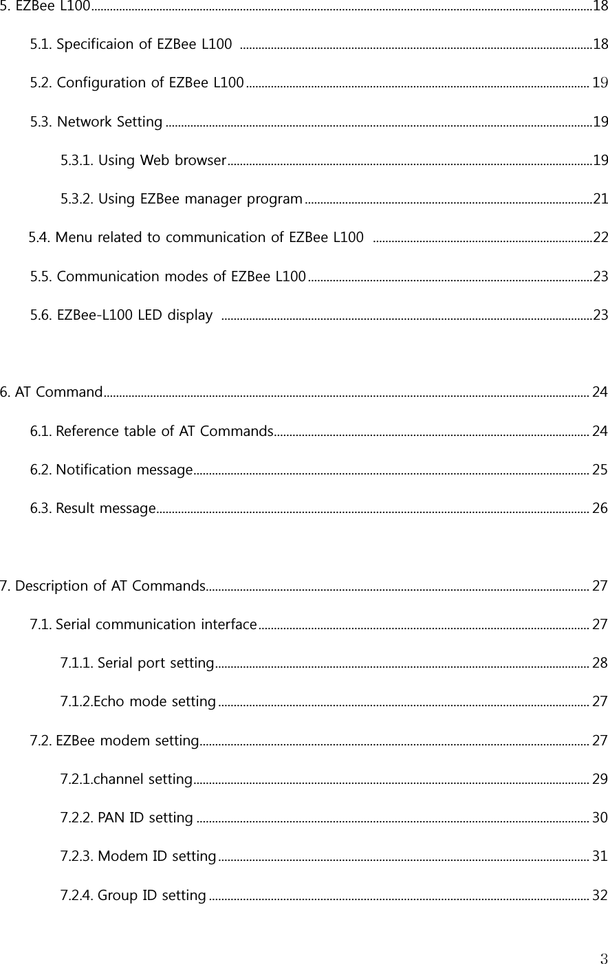   35. EZBee L100 .................................................................................................................................................................. 18 5.1. Specificaion of EZBee L100   .................................................................................................................. 18 5.2. Configuration of EZBee L100 ............................................................................................................... 19 5.3. Network Setting .......................................................................................................................................... 19 5.3.1. Using Web browser ...................................................................................................................... 19 5.3.2. Using EZBee manager program ............................................................................................. 21 5.4. Menu related to communication of EZBee L100   ....................................................................... 22 5.5. Communication modes of EZBee L100 ............................................................................................ 23 5.6. EZBee-L100 LED display   ........................................................................................................................ 23  6. AT Command ............................................................................................................................................................. 24 6.1. Reference table of AT Commands...................................................................................................... 24 6.2. Notification message ................................................................................................................................ 25 6.3. Result message............................................................................................................................................ 26  7. Description of AT Commands............................................................................................................................ 27 7.1. Serial communication interface ........................................................................................................... 27 7.1.1. Serial port setting ......................................................................................................................... 28 7.1.2.Echo mode setting ........................................................................................................................ 27 7.2. EZBee modem setting.............................................................................................................................. 27 7.2.1.channel setting ................................................................................................................................ 29 7.2.2. PAN ID setting ............................................................................................................................... 30 7.2.3. Modem ID setting ........................................................................................................................ 31 7.2.4. Group ID setting ........................................................................................................................... 32 