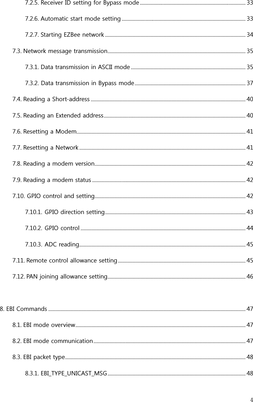   47.2.5. Receiver ID setting for Bypass mode .................................................................................. 33 7.2.6. Automatic start mode setting ................................................................................................ 33 7.2.7. Starting EZBee network ............................................................................................................. 34 7.3. Network message transmission ........................................................................................................... 35 7.3.1. Data transmission in ASCII mode ......................................................................................... 35 7.3.2. Data transmission in Bypass mode ...................................................................................... 37 7.4. Reading a Short-address ........................................................................................................................ 40 7.5. Reading an Extended address .............................................................................................................. 40 7.6. Resetting a Modem................................................................................................................................... 41 7.7. Resetting a Network ................................................................................................................................. 41 7.8. Reading a modem version ..................................................................................................................... 42 7.9. Reading a modem status ....................................................................................................................... 42 7.10. GPIO control and setting..................................................................................................................... 42 7.10.1. GPIO direction setting ............................................................................................................. 43 7.10.2. GPIO control ................................................................................................................................ 44 7.10.3. ADC reading................................................................................................................................. 45 7.11. Remote control allowance setting ................................................................................................... 45 7.12. PAN joining allowance setting ........................................................................................................... 46  8. EBI Commands ......................................................................................................................................................... 47 8.1. EBI mode overview .................................................................................................................................... 47 8.2. EBI mode communication ...................................................................................................................... 47 8.3. EBI packet type ............................................................................................................................................ 48 8.3.1. EBI_TYPE_UNICAST_MSG ........................................................................................................... 48 