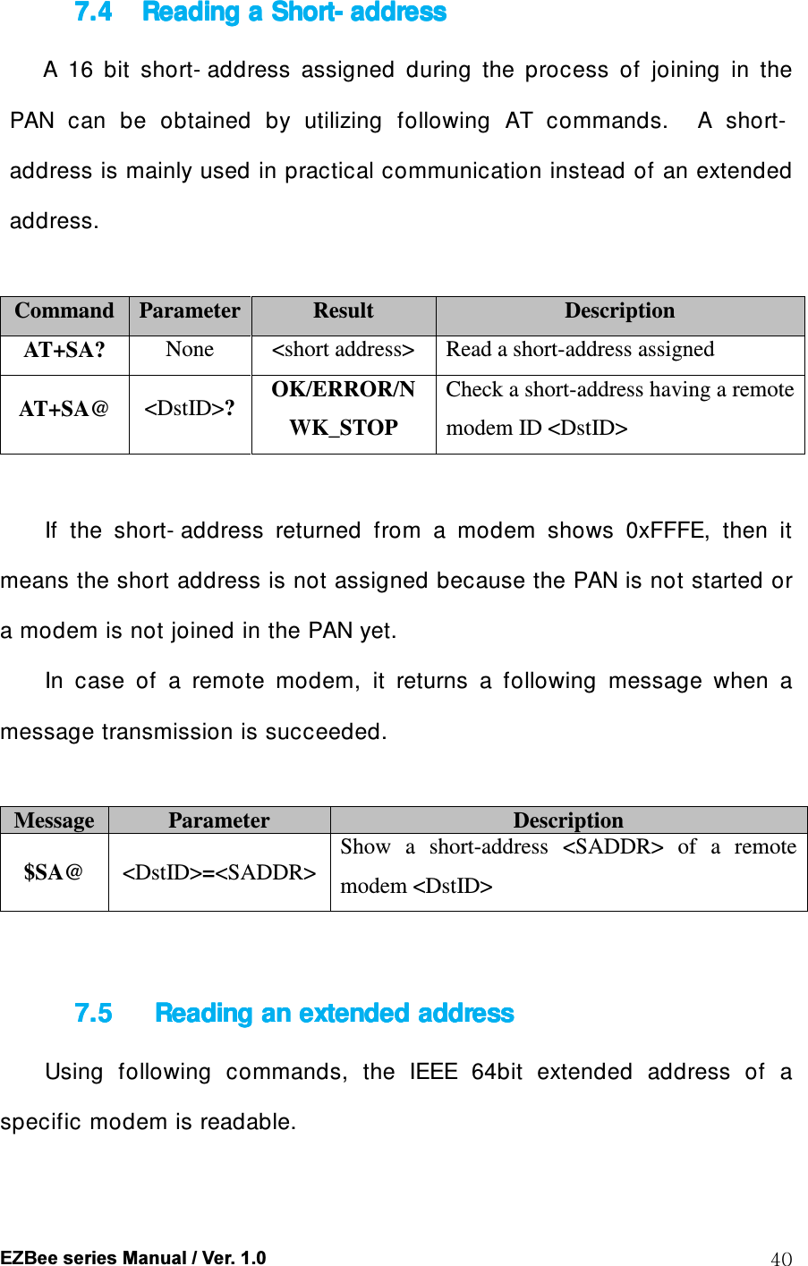  EZBee series Manual / Ver. 1.0  40 7.47.47.47.4 Reading a Reading a Reading a Reading a ShortShortShortShort---- addressaddressaddressaddress    A  16  bit  short- address  assigned  during  the  process  of  joining  in  the PAN  can  be  obtained  by  utilizing  following  AT  commands.    A  short-address is mainly used in practical communication instead of an extended address.  Command Parameter Result  Description AT+SA?  None  <short address>  Read a short-address assigned   AT+SA@  <DstID>? OK/ERROR/NWK_STOP Check a short-address having a remote modem ID <DstID>  If  the  short- address  returned  from  a  modem  shows  0xFFFE,  then  it means the short address is not assigned because the PAN is not started or a modem is not joined in the PAN yet. In  case  of  a  remote  modem,  it  returns  a  following  message  when  a message transmission is succeeded.  Message Parameter  Description $SA@  <DstID>=<SADDR> Show  a  short-address  <SADDR>  of  a  remote modem <DstID>   7.57.57.57.5     Reading an eReading an eReading an eReading an extended addressxtended addressxtended addressxtended address    Using  following  commands,  the  IEEE  64bit  extended  address  of  a specific modem is readable.  