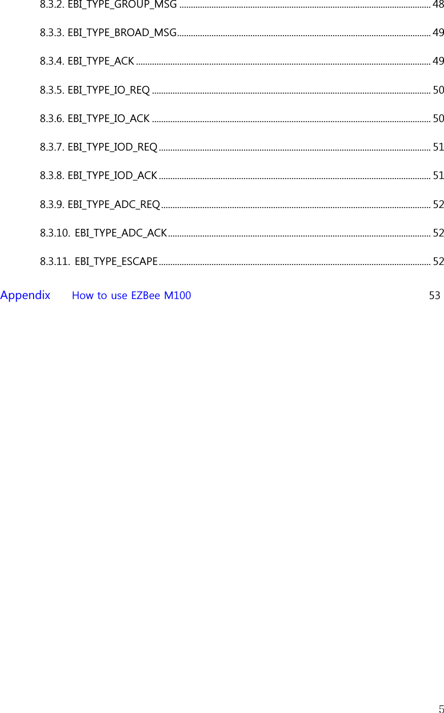   58.3.2. EBI_TYPE_GROUP_MSG .............................................................................................................. 48 8.3.3. EBI_TYPE_BROAD_MSG ............................................................................................................... 49 8.3.4. EBI_TYPE_ACK ................................................................................................................................. 49 8.3.5. EBI_TYPE_IO_REQ .......................................................................................................................... 50 8.3.6. EBI_TYPE_IO_ACK .......................................................................................................................... 50 8.3.7. EBI_TYPE_IOD_REQ ....................................................................................................................... 51 8.3.8. EBI_TYPE_IOD_ACK ....................................................................................................................... 51 8.3.9. EBI_TYPE_ADC_REQ ...................................................................................................................... 52 8.3.10. EBI_TYPE_ADC_ACK ................................................................................................................... 52 8.3.11. EBI_TYPE_ESCAPE ....................................................................................................................... 52  Appendix       How to use EZBee M100                                                                                        53