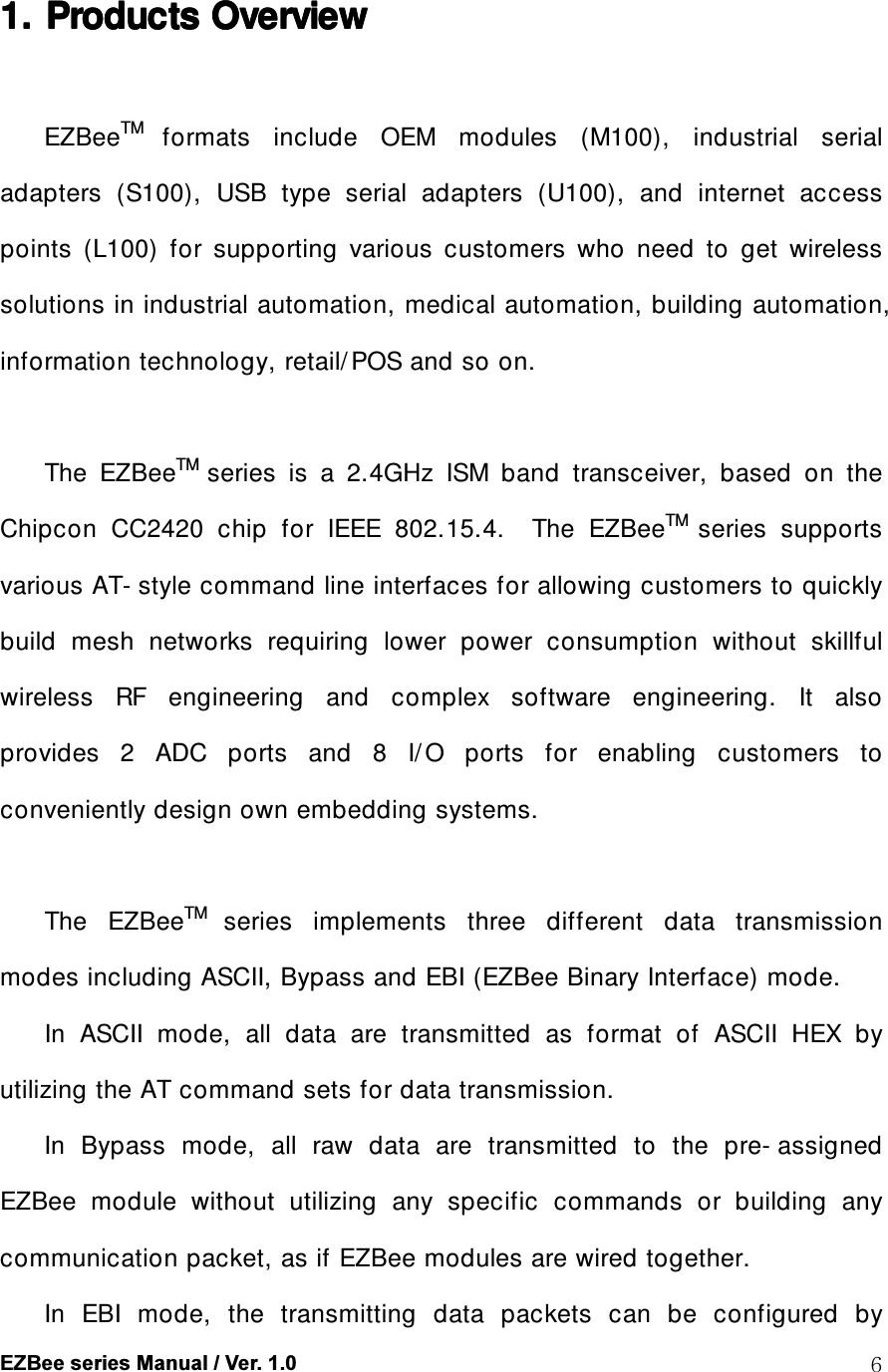  EZBee series Manual / Ver. 1.0  61. 1. 1. 1. Products Overview Products Overview Products Overview Products Overview       EZBeeTM formats  include  OEM  modules  (M100),  industrial  serial adapters  (S100),  USB  type  serial  adapters  (U100),  and  internet  access points  (L100)  for  supporting  various  customers  who  need  to  get  wireless solutions in industrial automation, medical automation, building automation, information technology, retail/ POS and so on.    The  EZBeeTM series  is  a  2.4GHz  ISM  band  transceiver,  based  on  the Chipcon  CC2420  chip  for  IEEE  802.15.4.    The  EZBeeTM series  supports various AT- style command line interfaces for allowing customers to quickly build  mesh  networks  requiring  lower  power  consumption  without  skillful wireless  RF  engineering  and  complex  software  engineering.  It  also provides  2  ADC  ports  and  8  I/ O  ports  for  enabling  customers  to conveniently design own embedding systems.    The  EZBeeTM series  implements  three  different  data  transmission modes including ASCII, Bypass and EBI (EZBee Binary Interface) mode. In  ASCII  mode,  all  data  are  transmitted  as  format  of  ASCII  HEX  by utilizing the AT command sets for data transmission. In  Bypass  mode,  all  raw  data  are  transmitted  to  the  pre- assigned EZBee  module  without  utilizing  any  specific  commands  or  building  any communication packet, as if EZBee modules are wired together.   In  EBI  mode,  the  transmitting  data  packets  can  be  configured  by 