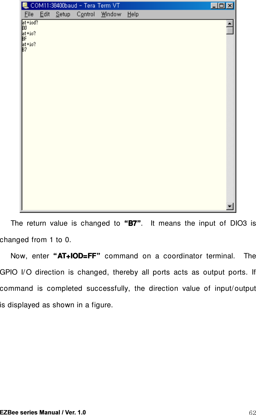  EZBee series Manual / Ver. 1.0  62        The  return  value  is  changed  to  &ldquo;&ldquo;&ldquo;&ldquo;B7B7B7B7&rdquo;&rdquo;&rdquo;&rdquo;.    It  means  the  input  of    DIO3  is changed from 1 to 0. Now,  enter  &ldquo;&ldquo;&ldquo;&ldquo;AT+IOD=FFAT+IOD=FFAT+IOD=FFAT+IOD=FF&rdquo;&rdquo;&rdquo;&rdquo;  command  on  a  coordinator  terminal.    The GPIO  I/ O  direction  is  changed,  thereby  all  ports  acts  as  output  ports.  If command  is  completed  successfully,  the  direction  value  of  input/ output   is displayed as shown in a figure.  