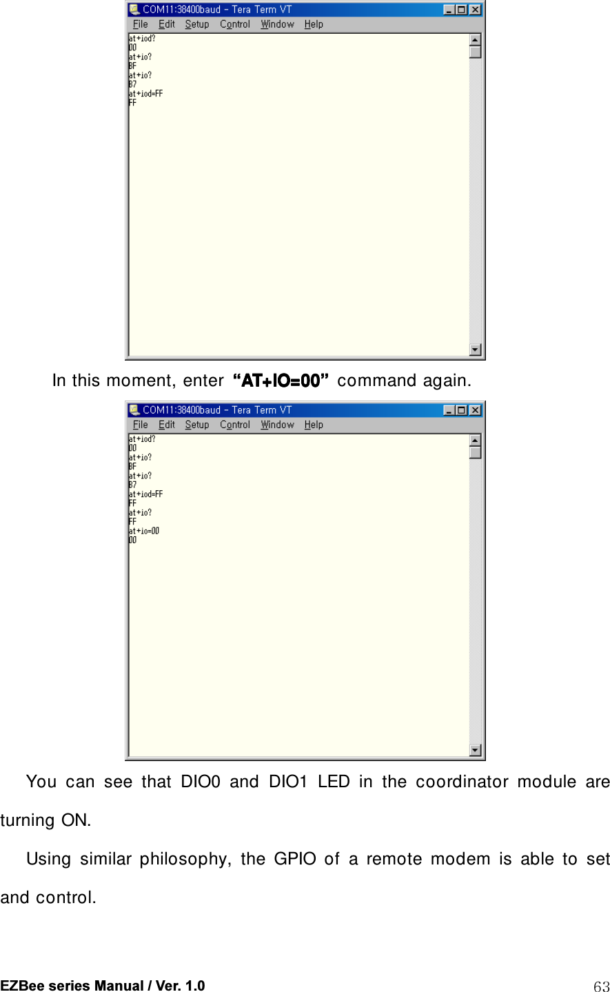 EZBee series Manual / Ver. 1.0  63  In this moment, enter  &ldquo;&ldquo;&ldquo;&ldquo;AT+IO=00AT+IO=00AT+IO=00AT+IO=00&rdquo;&rdquo;&rdquo;&rdquo;  command again.    You  can  see  that  DIO0  and  DIO1  LED  in  the  coordinator  module  are turning ON.       Using  similar  philosophy,  the  GPIO  of  a  remote  modem  is  able  to  set and control. 