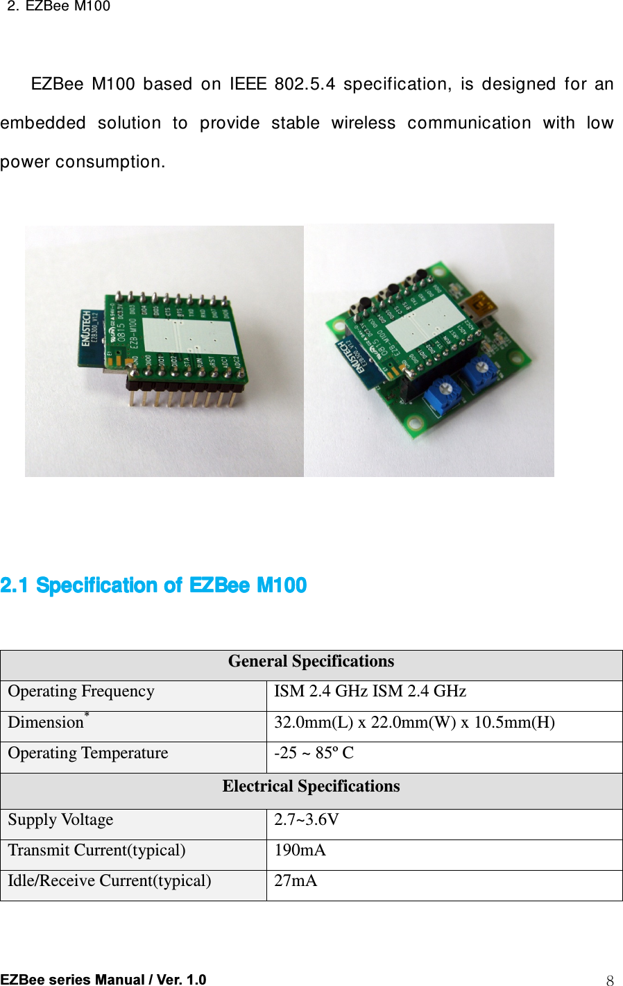  EZBee series Manual / Ver. 1.0  8  2. EZBee M100     EZBee  M100  based  on  IEEE  802.5.4  specification,  is  designed  for  an embedded  solution  to  provide  stable  wireless  communication  with  low power consumption.         2.1 Specification of 2.1 Specification of 2.1 Specification of 2.1 Specification of EZBeeEZBeeEZBeeEZBee    M100 M100 M100 M100       General Specifications Operating Frequency  ISM 2.4 GHz ISM 2.4 GHz Dimension* 32.0mm(L) x 22.0mm(W) x 10.5mm(H) Operating Temperature  -25 ~ 85&ordm; C Electrical Specifications Supply Voltage  2.7~3.6V Transmit Current(typical)  190mA Idle/Receive Current(typical)  27mA 