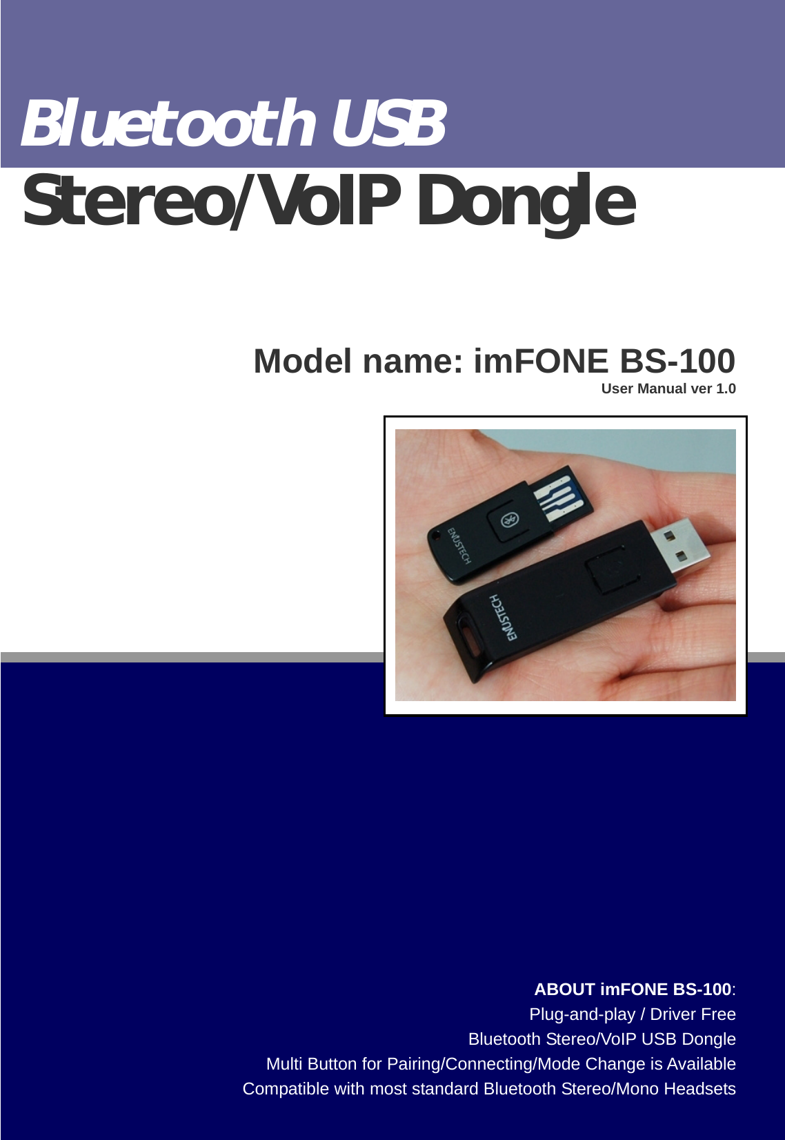                              BTNetworks Co., LTD 2005 08.24    Ver 3.0 ABOUT imFONE BS-100:Plug-and-play / Driver FreeBluetooth Stereo/VoIP USB DongleMulti Button for Pairing/Connecting/Mode Change is AvailableCompatible with most standard Bluetooth Stereo/Mono HeadsetsBluetooth USB Stereo/VoIP Dongle   Model name: imFONE BS-100User Manual ver 1.0 
