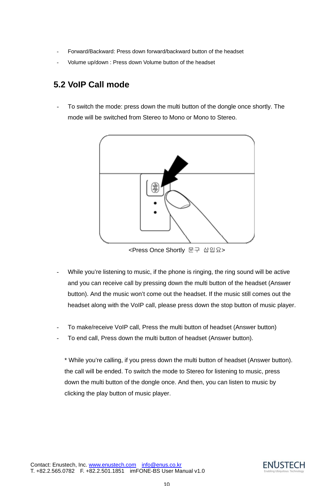                            10Contact: Enustech, Inc. www.enustech.com  info@enus.co.kr  T. +82.2.565.0782  F. +82.2.501.1851    imFONE-BS User Manual v1.0-  Forward/Backward: Press down forward/backward button of the headset -  Volume up/down : Press down Volume button of the headset  5.2 VoIP Call mode  -  To switch the mode: press down the multi button of the dongle once shortly. The mode will be switched from Stereo to Mono or Mono to Stereo.   <Press Once Shortly  문구 삽입요>  -  While you&rsquo;re listening to music, if the phone is ringing, the ring sound will be active and you can receive call by pressing down the multi button of the headset (Answer button). And the music won&rsquo;t come out the headset. If the music still comes out the headset along with the VoIP call, please press down the stop button of music player.   -  To make/receive VoIP call, Press the multi button of headset (Answer button) -  To end call, Press down the multi button of headset (Answer button).  * While you&rsquo;re calling, if you press down the multi button of headset (Answer button). the call will be ended. To switch the mode to Stereo for listening to music, press down the multi button of the dongle once. And then, you can listen to music by clicking the play button of music player. 