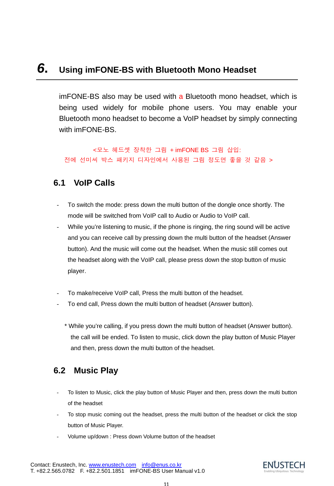                            11Contact: Enustech, Inc. www.enustech.com  info@enus.co.kr  T. +82.2.565.0782  F. +82.2.501.1851    imFONE-BS User Manual v1.0 6.  Using imFONE-BS with Bluetooth Mono Headset  imFONE-BS also may be used with a Bluetooth mono headset, which is being used widely for mobile phone users. You may enable your Bluetooth mono headset to become a VoIP headset by simply connecting with imFONE-BS.    <모노 헤드셋 장착한 그림  + imFONE BS  그림 삽입:  전에 선미씨 박스 패키지 디자인에서 사용된 그림 정도면 좋을 것 같음 >  6.1  VoIP Calls  -  To switch the mode: press down the multi button of the dongle once shortly. The mode will be switched from VoIP call to Audio or Audio to VoIP call. -  While you&rsquo;re listening to music, if the phone is ringing, the ring sound will be active and you can receive call by pressing down the multi button of the headset (Answer button). And the music will come out the headset. When the music still comes out the headset along with the VoIP call, please press down the stop button of music player.   -  To make/receive VoIP call, Press the multi button of the headset. -  To end call, Press down the multi button of headset (Answer button).  * While you&rsquo;re calling, if you press down the multi button of headset (Answer button). the call will be ended. To listen to music, click down the play button of Music Player and then, press down the multi button of the headset.  6.2  Music Play    -  To listen to Music, click the play button of Music Player and then, press down the multi button of the headset -  To stop music coming out the headset, press the multi button of the headset or click the stop button of Music Player. -  Volume up/down : Press down Volume button of the headset   