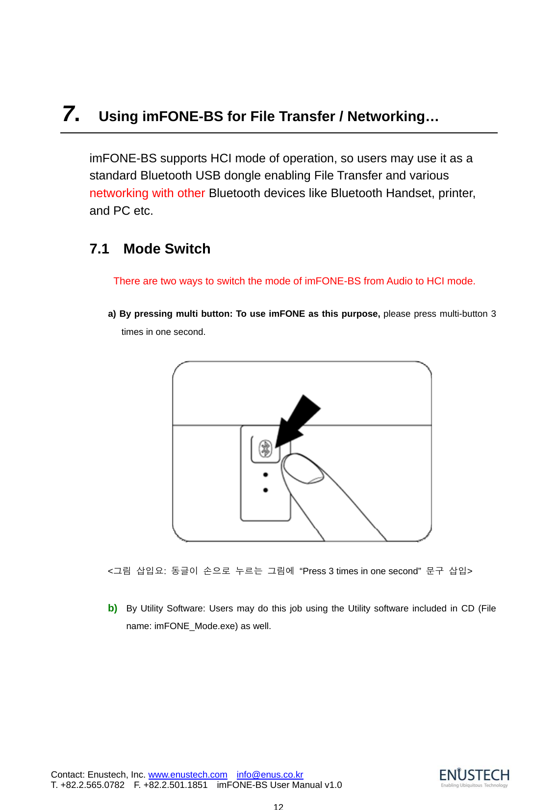                            12Contact: Enustech, Inc. www.enustech.com  info@enus.co.kr  T. +82.2.565.0782  F. +82.2.501.1851    imFONE-BS User Manual v1.0  7.  Using imFONE-BS for File Transfer / Networking&hellip;  imFONE-BS supports HCI mode of operation, so users may use it as a standard Bluetooth USB dongle enabling File Transfer and various networking with other Bluetooth devices like Bluetooth Handset, printer, and PC etc.      7.1  Mode Switch   There are two ways to switch the mode of imFONE-BS from Audio to HCI mode.      a) By pressing multi button: To use imFONE as this purpose, please press multi-button 3 times in one second.        <그림 삽입요:  동글이 손으로 누르는 그림에  &ldquo;Press 3 times in one second&rdquo;  문구 삽입>  b)  By Utility Software: Users may do this job using the Utility software included in CD (File name: imFONE_Mode.exe) as well.  