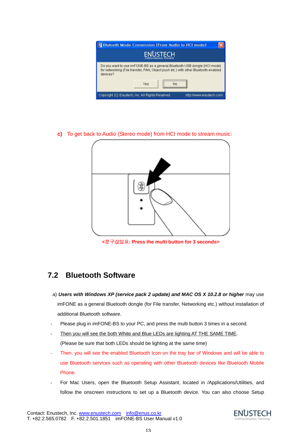                            13Contact: Enustech, Inc. www.enustech.com  info@enus.co.kr  T. +82.2.565.0782  F. +82.2.501.1851    imFONE-BS User Manual v1.0    c)  To get back to Audio (Stereo mode) from HCI mode to stream music:  <문구삽입요: Press the multi button for 3 seconds>    7.2  Bluetooth Software   a) Users with Windows XP (service pack 2 update) and MAC OS X 10.2.8 or higher may use imFONE as a general Bluetooth dongle (for File transfer, Networking etc.) without installation of additional Bluetooth software.   -  Please plug in imFONE-BS to your PC, and press the multi button 3 times in a second.   -  Then you will see the both White and Blue LEDs are lighting AT THE SAME TIME.  (Please be sure that both LEDs should be lighting at the same time) -  Then, you will see the enabled Bluetooth Icon on the tray bar of Windows and will be able to use Bluetooth services such as operating with other Bluetooth devices like Bluetooth Mobile Phone. -  For Mac Users, open the Bluetooth Setup Assistant, located in /Applications/Utilities, and follow the onscreen instructions to set up a Bluetooth device. You can also choose Setup 