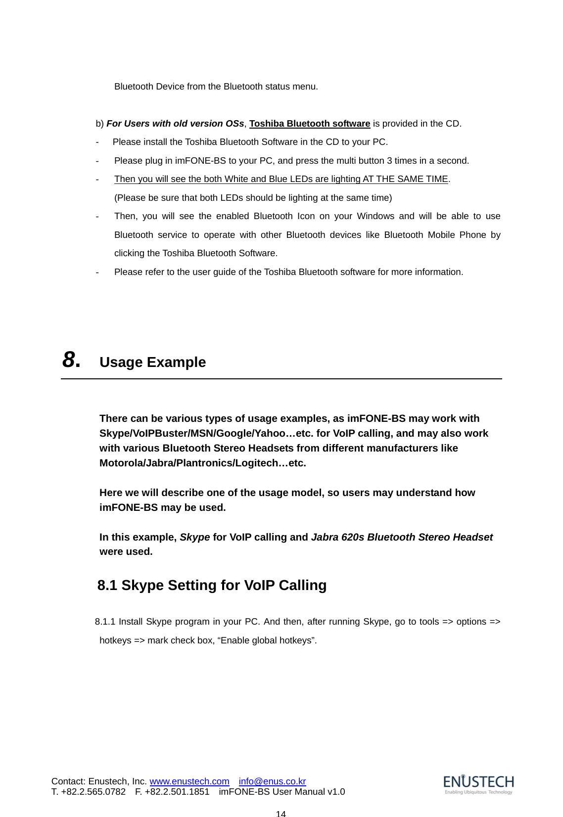                            14Contact: Enustech, Inc. www.enustech.com  info@enus.co.kr  T. +82.2.565.0782  F. +82.2.501.1851    imFONE-BS User Manual v1.0Bluetooth Device from the Bluetooth status menu.  b) For Users with old version OSs, Toshiba Bluetooth software is provided in the CD.   -   Please install the Toshiba Bluetooth Software in the CD to your PC. -  Please plug in imFONE-BS to your PC, and press the multi button 3 times in a second.   -  Then you will see the both White and Blue LEDs are lighting AT THE SAME TIME.  (Please be sure that both LEDs should be lighting at the same time) -  Then, you will see the enabled Bluetooth Icon on your Windows and will be able to use Bluetooth service to operate with other Bluetooth devices like Bluetooth Mobile Phone by clicking the Toshiba Bluetooth Software.   -  Please refer to the user guide of the Toshiba Bluetooth software for more information.     8.  Usage Example   There can be various types of usage examples, as imFONE-BS may work with Skype/VoIPBuster/MSN/Google/Yahoo&hellip;etc. for VoIP calling, and may also work with various Bluetooth Stereo Headsets from different manufacturers like Motorola/Jabra/Plantronics/Logitech&hellip;etc.   Here we will describe one of the usage model, so users may understand how imFONE-BS may be used.    In this example, Skype for VoIP calling and Jabra 620s Bluetooth Stereo Headset were used.      8.1 Skype Setting for VoIP Calling         8.1.1 Install Skype program in your PC. And then, after running Skype, go to tools => options => hotkeys => mark check box, &ldquo;Enable global hotkeys&rdquo;.  