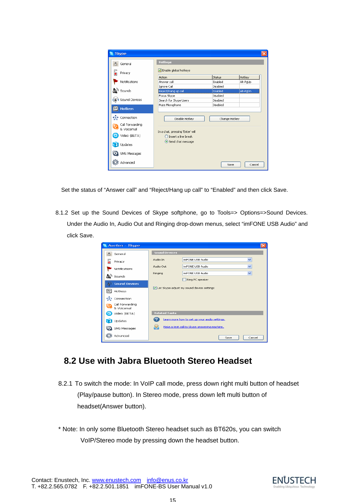                            15Contact: Enustech, Inc. www.enustech.com  info@enus.co.kr  T. +82.2.565.0782  F. +82.2.501.1851    imFONE-BS User Manual v1.0                  Set the status of &ldquo;Answer call&rdquo; and &ldquo;Reject/Hang up call&rdquo; to &ldquo;Enabled&rdquo; and then click Save.        8.1.2 Set up the Sound Devices of Skype softphone, go to Tools=> Options=>Sound Devices. Under the Audio In, Audio Out and Ringing drop-down menus, select &ldquo;imFONE USB Audio&rdquo; and click Save.      8.2 Use with Jabra Bluetooth Stereo Headset  8.2.1 To switch the mode: In VoIP call mode, press down right multi button of headset (Play/pause button). In Stereo mode, press down left multi button of headset(Answer button).    * Note: In only some Bluetooth Stereo headset such as BT620s, you can switch VoIP/Stereo mode by pressing down the headset button.  
