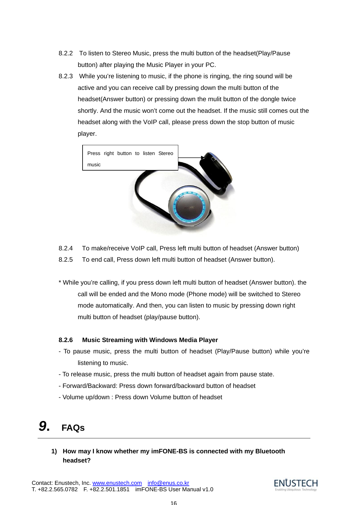                            16Contact: Enustech, Inc. www.enustech.com  info@enus.co.kr  T. +82.2.565.0782  F. +82.2.501.1851    imFONE-BS User Manual v1.08.2.2    To listen to Stereo Music, press the multi button of the headset(Play/Pause button) after playing the Music Player in your PC. 8.2.3    While you&rsquo;re listening to music, if the phone is ringing, the ring sound will be active and you can receive call by pressing down the multi button of the headset(Answer button) or pressing down the mulit button of the dongle twice shortly. And the music won&rsquo;t come out the headset. If the music still comes out the headset along with the VoIP call, please press down the stop button of music player.   8.2.4  To make/receive VoIP call, Press left multi button of headset (Answer button) 8.2.5  To end call, Press down left multi button of headset (Answer button).  * While you&rsquo;re calling, if you press down left multi button of headset (Answer button). the call will be ended and the Mono mode (Phone mode) will be switched to Stereo mode automatically. And then, you can listen to music by pressing down right multi button of headset (play/pause button).  8.2.6      Music Streaming with Windows Media Player   - To pause music, press the multi button of headset (Play/Pause button) while you&rsquo;re listening to music. - To release music, press the multi button of headset again from pause state. - Forward/Backward: Press down forward/backward button of headset - Volume up/down : Press down Volume button of headset  9.  FAQs  1)  How may I know whether my imFONE-BS is connected with my Bluetooth headset? Press right button to listen Stereo music