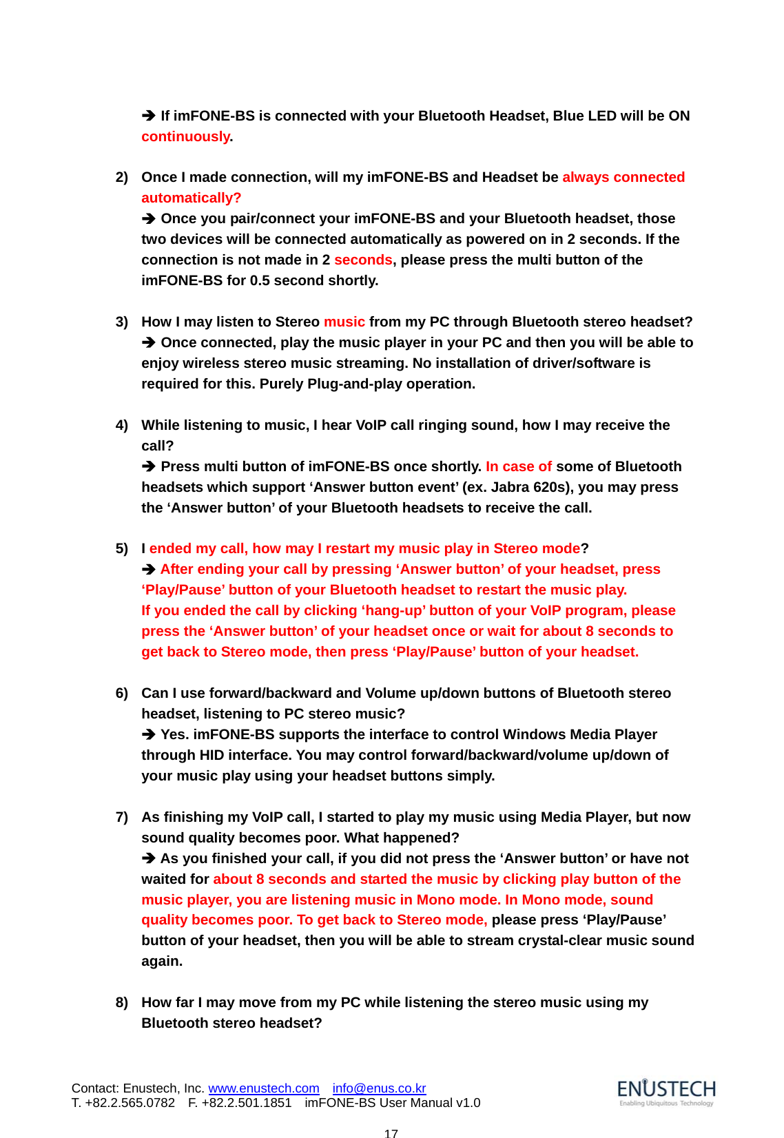                            17Contact: Enustech, Inc. www.enustech.com  info@enus.co.kr  T. +82.2.565.0782  F. +82.2.501.1851    imFONE-BS User Manual v1.0&Icirc; If imFONE-BS is connected with your Bluetooth Headset, Blue LED will be ON continuously.   2)  Once I made connection, will my imFONE-BS and Headset be always connected automatically?   &Icirc; Once you pair/connect your imFONE-BS and your Bluetooth headset, those two devices will be connected automatically as powered on in 2 seconds. If the connection is not made in 2 seconds, please press the multi button of the imFONE-BS for 0.5 second shortly.    3)  How I may listen to Stereo music from my PC through Bluetooth stereo headset? &Icirc; Once connected, play the music player in your PC and then you will be able to enjoy wireless stereo music streaming. No installation of driver/software is required for this. Purely Plug-and-play operation.    4)  While listening to music, I hear VoIP call ringing sound, how I may receive the call? &Icirc; Press multi button of imFONE-BS once shortly. In case of some of Bluetooth headsets which support &lsquo;Answer button event&rsquo; (ex. Jabra 620s), you may press the &lsquo;Answer button&rsquo; of your Bluetooth headsets to receive the call.  5) I ended my call, how may I restart my music play in Stereo mode? &Icirc; After ending your call by pressing &lsquo;Answer button&rsquo; of your headset, press &lsquo;Play/Pause&rsquo; button of your Bluetooth headset to restart the music play.   If you ended the call by clicking &lsquo;hang-up&rsquo; button of your VoIP program, please press the &lsquo;Answer button&rsquo; of your headset once or wait for about 8 seconds to get back to Stereo mode, then press &lsquo;Play/Pause&rsquo; button of your headset.  6)  Can I use forward/backward and Volume up/down buttons of Bluetooth stereo headset, listening to PC stereo music? &Icirc; Yes. imFONE-BS supports the interface to control Windows Media Player through HID interface. You may control forward/backward/volume up/down of your music play using your headset buttons simply.   7)  As finishing my VoIP call, I started to play my music using Media Player, but now sound quality becomes poor. What happened? &Icirc; As you finished your call, if you did not press the &lsquo;Answer button&rsquo; or have not waited for about 8 seconds and started the music by clicking play button of the music player, you are listening music in Mono mode. In Mono mode, sound quality becomes poor. To get back to Stereo mode, please press &lsquo;Play/Pause&rsquo; button of your headset, then you will be able to stream crystal-clear music sound again.   8)  How far I may move from my PC while listening the stereo music using my Bluetooth stereo headset? 