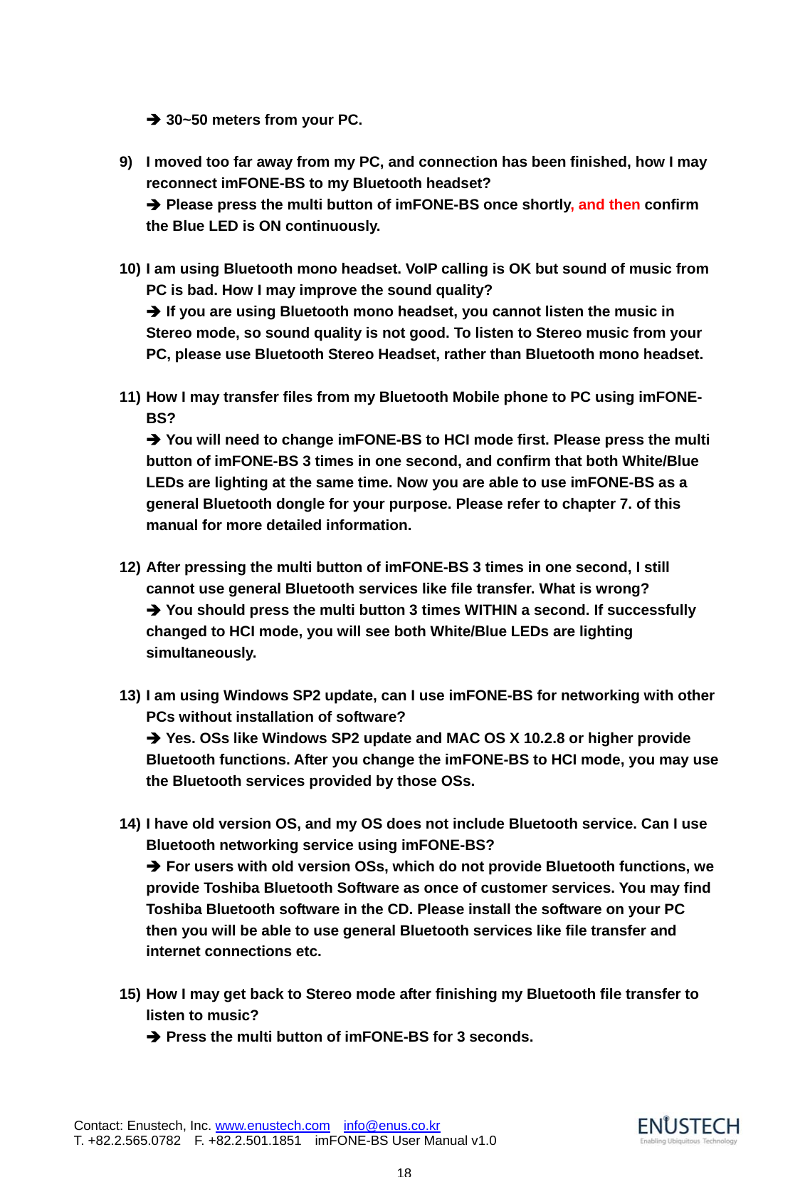                            18Contact: Enustech, Inc. www.enustech.com  info@enus.co.kr  T. +82.2.565.0782  F. +82.2.501.1851    imFONE-BS User Manual v1.0&Icirc; 30~50 meters from your PC.    9)  I moved too far away from my PC, and connection has been finished, how I may reconnect imFONE-BS to my Bluetooth headset? &Icirc; Please press the multi button of imFONE-BS once shortly, and then confirm the Blue LED is ON continuously.  10) I am using Bluetooth mono headset. VoIP calling is OK but sound of music from PC is bad. How I may improve the sound quality? &Icirc; If you are using Bluetooth mono headset, you cannot listen the music in Stereo mode, so sound quality is not good. To listen to Stereo music from your PC, please use Bluetooth Stereo Headset, rather than Bluetooth mono headset.  11) How I may transfer files from my Bluetooth Mobile phone to PC using imFONE-BS? &Icirc; You will need to change imFONE-BS to HCI mode first. Please press the multi button of imFONE-BS 3 times in one second, and confirm that both White/Blue LEDs are lighting at the same time. Now you are able to use imFONE-BS as a general Bluetooth dongle for your purpose. Please refer to chapter 7. of this manual for more detailed information.  12) After pressing the multi button of imFONE-BS 3 times in one second, I still cannot use general Bluetooth services like file transfer. What is wrong? &Icirc; You should press the multi button 3 times WITHIN a second. If successfully changed to HCI mode, you will see both White/Blue LEDs are lighting simultaneously.   13) I am using Windows SP2 update, can I use imFONE-BS for networking with other PCs without installation of software? &Icirc; Yes. OSs like Windows SP2 update and MAC OS X 10.2.8 or higher provide Bluetooth functions. After you change the imFONE-BS to HCI mode, you may use the Bluetooth services provided by those OSs.   14) I have old version OS, and my OS does not include Bluetooth service. Can I use Bluetooth networking service using imFONE-BS? &Icirc; For users with old version OSs, which do not provide Bluetooth functions, we provide Toshiba Bluetooth Software as once of customer services. You may find Toshiba Bluetooth software in the CD. Please install the software on your PC then you will be able to use general Bluetooth services like file transfer and internet connections etc.  15) How I may get back to Stereo mode after finishing my Bluetooth file transfer to listen to music? &Icirc; Press the multi button of imFONE-BS for 3 seconds.    