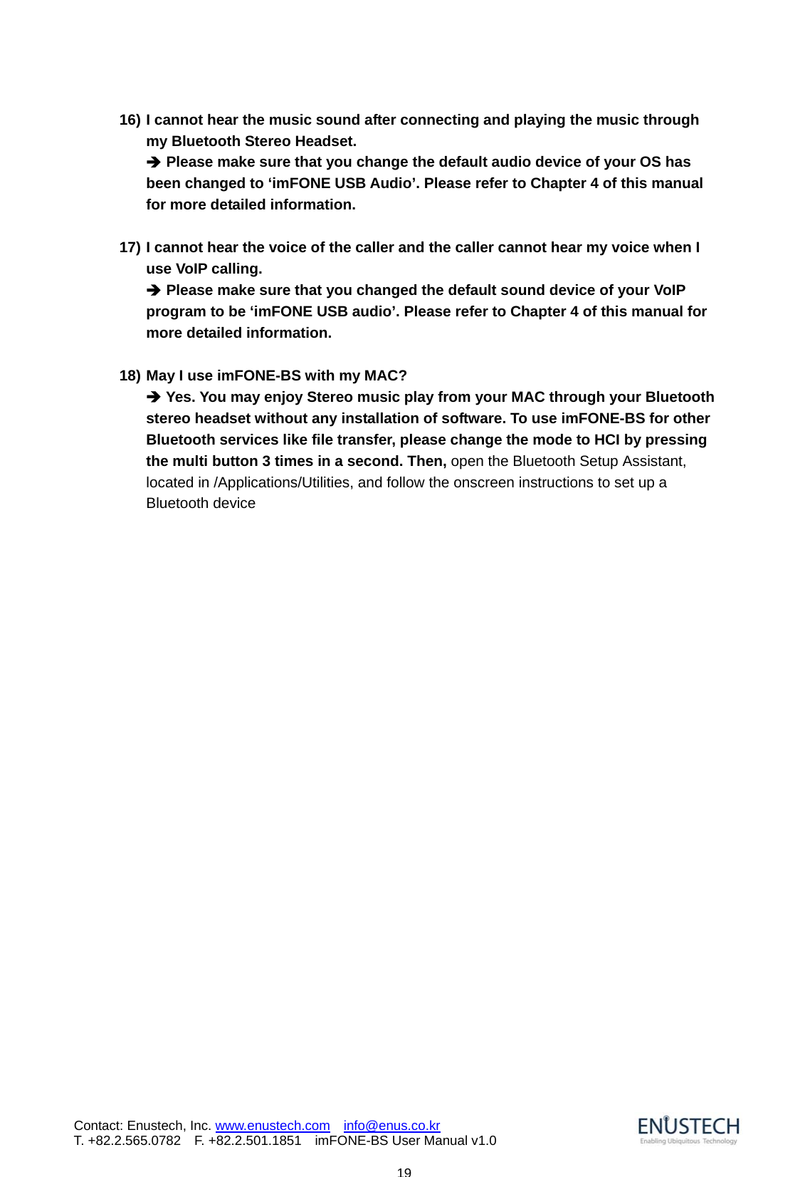                            19Contact: Enustech, Inc. www.enustech.com  info@enus.co.kr  T. +82.2.565.0782  F. +82.2.501.1851    imFONE-BS User Manual v1.016) I cannot hear the music sound after connecting and playing the music through my Bluetooth Stereo Headset. &Icirc; Please make sure that you change the default audio device of your OS has been changed to &lsquo;imFONE USB Audio&rsquo;. Please refer to Chapter 4 of this manual for more detailed information.     17) I cannot hear the voice of the caller and the caller cannot hear my voice when I use VoIP calling. &Icirc; Please make sure that you changed the default sound device of your VoIP program to be &lsquo;imFONE USB audio&rsquo;. Please refer to Chapter 4 of this manual for more detailed information.    18) May I use imFONE-BS with my MAC? &Icirc; Yes. You may enjoy Stereo music play from your MAC through your Bluetooth stereo headset without any installation of software. To use imFONE-BS for other Bluetooth services like file transfer, please change the mode to HCI by pressing the multi button 3 times in a second. Then, open the Bluetooth Setup Assistant, located in /Applications/Utilities, and follow the onscreen instructions to set up a Bluetooth device       