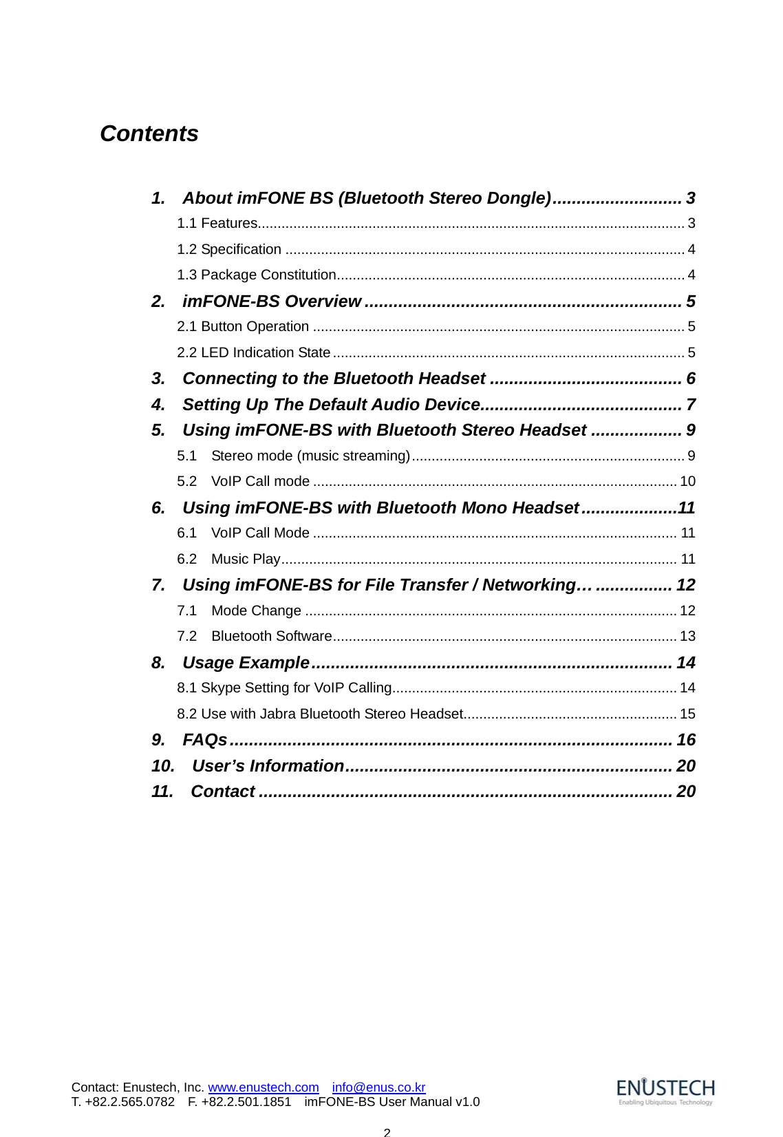                           2Contact: Enustech, Inc. www.enustech.com  info@enus.co.kr  T. +82.2.565.0782  F. +82.2.501.1851    imFONE-BS User Manual v1.0Contents  1.    About imFONE BS (Bluetooth Stereo Dongle)........................... 3 1.1 Features............................................................................................................ 3 1.2 Specification ..................................................................................................... 4 1.3 Package Constitution........................................................................................ 4 2.  imFONE-BS Overview .................................................................. 5 2.1 Button Operation .............................................................................................. 5 2.2 LED Indication State......................................................................................... 5 3.  Connecting to the Bluetooth Headset ........................................ 6 4.    Setting Up The Default Audio Device.......................................... 7 5.    Using imFONE-BS with Bluetooth Stereo Headset ................... 9 5.1  Stereo mode (music streaming)..................................................................... 9 5.2  VoIP Call mode ............................................................................................ 10 6.  Using imFONE-BS with Bluetooth Mono Headset....................11 6.1  VoIP Call Mode ............................................................................................ 11 6.2  Music Play.................................................................................................... 11 7.    Using imFONE-BS for File Transfer / Networking&hellip;................ 12 7.1  Mode Change .............................................................................................. 12 7.2  Bluetooth Software....................................................................................... 13 8.  Usage Example........................................................................... 14 8.1 Skype Setting for VoIP Calling........................................................................ 14 8.2 Use with Jabra Bluetooth Stereo Headset...................................................... 15 9.  FAQs............................................................................................ 16 10.  User&rsquo;s Information.................................................................... 20 11.  Contact ...................................................................................... 20        