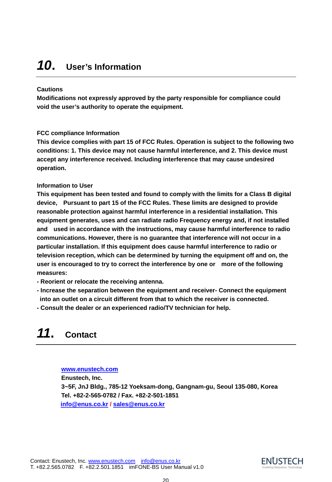                           20Contact: Enustech, Inc. www.enustech.com  info@enus.co.kr  T. +82.2.565.0782  F. +82.2.501.1851    imFONE-BS User Manual v1.0 10.  User&rsquo;s Information  Cautions   Modifications not expressly approved by the party responsible for compliance could   void the user&rsquo;s authority to operate the equipment.   FCC compliance Information   This device complies with part 15 of FCC Rules. Operation is subject to the following two conditions: 1. This device may not cause harmful interference, and 2. This device must accept any interference received. Including interference that may cause undesired operation.  Information to User   This equipment has been tested and found to comply with the limits for a Class B digital device,    Pursuant to part 15 of the FCC Rules. These limits are designed to provide reasonable protection against harmful interference in a residential installation. This equipment generates, uses and can radiate radio Frequency energy and, if not installed and    used in accordance with the instructions, may cause harmful interference to radio communications. However, there is no guarantee that interference will not occur in a particular installation. If this equipment does cause harmful interference to radio or television reception, which can be determined by turning the equipment off and on, the user is encouraged to try to correct the interference by one or    more of the following measures:  - Reorient or relocate the receiving antenna.   - Increase the separation between the equipment and receiver- Connect the equipment into an outlet on a circuit different from that to which the receiver is connected.   - Consult the dealer or an experienced radio/TV technician for help.  11.  Contact    www.enustech.com Enustech, Inc. 3~5F, JnJ Bldg., 785-12 Yoeksam-dong, Gangnam-gu, Seoul 135-080, Korea Tel. +82-2-565-0782 / Fax. +82-2-501-1851         info@enus.co.kr / sales@enus.co.kr   