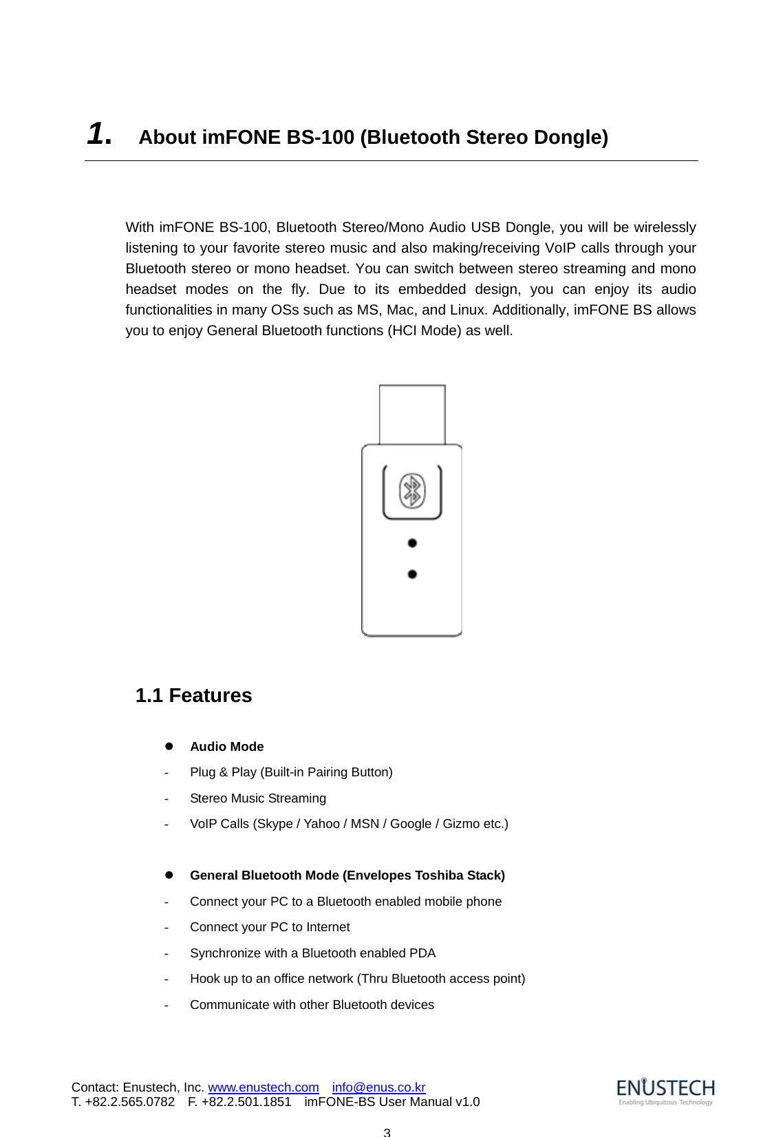                            3Contact: Enustech, Inc. www.enustech.com  info@enus.co.kr  T. +82.2.565.0782  F. +82.2.501.1851    imFONE-BS User Manual v1.01.  About imFONE BS-100 (Bluetooth Stereo Dongle)   With imFONE BS-100, Bluetooth Stereo/Mono Audio USB Dongle, you will be wirelessly listening to your favorite stereo music and also making/receiving VoIP calls through your Bluetooth stereo or mono headset. You can switch between stereo streaming and mono headset modes on the fly. Due to its embedded design, you can enjoy its audio functionalities in many OSs such as MS, Mac, and Linux. Additionally, imFONE BS allows you to enjoy General Bluetooth functions (HCI Mode) as well.       1.1 Features  z Audio Mode   -  Plug &amp; Play (Built-in Pairing Button) -  Stereo Music Streaming -  VoIP Calls (Skype / Yahoo / MSN / Google / Gizmo etc.)  z General Bluetooth Mode (Envelopes Toshiba Stack) -  Connect your PC to a Bluetooth enabled mobile phone   -  Connect your PC to Internet -  Synchronize with a Bluetooth enabled PDA   -  Hook up to an office network (Thru Bluetooth access point)   -  Communicate with other Bluetooth devices   