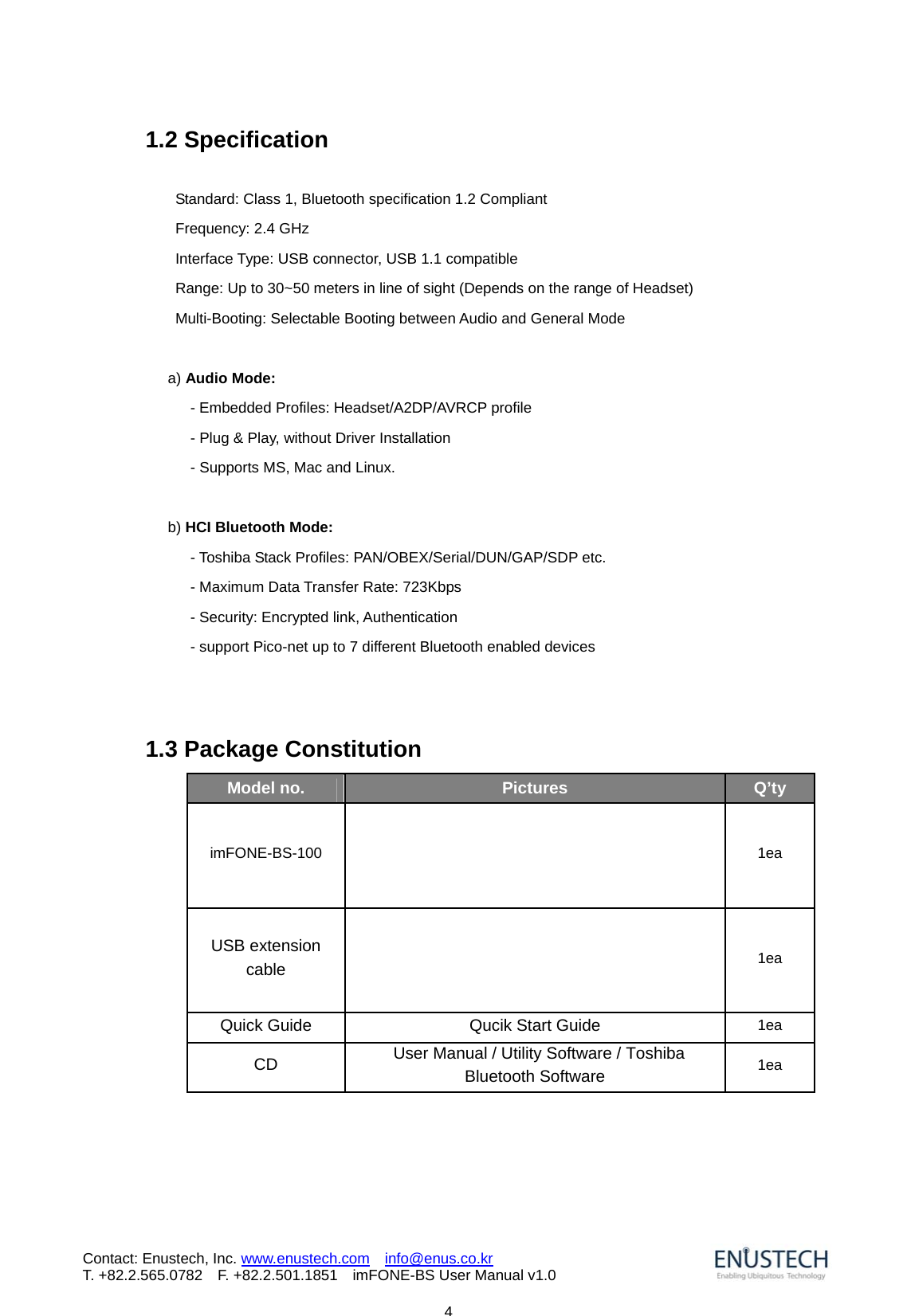                            4Contact: Enustech, Inc. www.enustech.com  info@enus.co.kr  T. +82.2.565.0782  F. +82.2.501.1851    imFONE-BS User Manual v1.01.2 Specification  Standard: Class 1, Bluetooth specification 1.2 Compliant Frequency: 2.4 GHz Interface Type: USB connector, USB 1.1 compatible Range: Up to 30~50 meters in line of sight (Depends on the range of Headset) Multi-Booting: Selectable Booting between Audio and General Mode    a) Audio Mode: - Embedded Profiles: Headset/A2DP/AVRCP profile         - Plug &amp; Play, without Driver Installation         - Supports MS, Mac and Linux.  b) HCI Bluetooth Mode: - Toshiba Stack Profiles: PAN/OBEX/Serial/DUN/GAP/SDP etc. - Maximum Data Transfer Rate: 723Kbps   - Security: Encrypted link, Authentication - support Pico-net up to 7 different Bluetooth enabled devices    1.3 Package Constitution              Model no.  Pictures  Q&rsquo;ty imFONE-BS-100     1ea USB extension cable    1ea Quick Guide  Qucik Start Guide  1ea CD    User Manual / Utility Software / Toshiba Bluetooth Software 1ea 