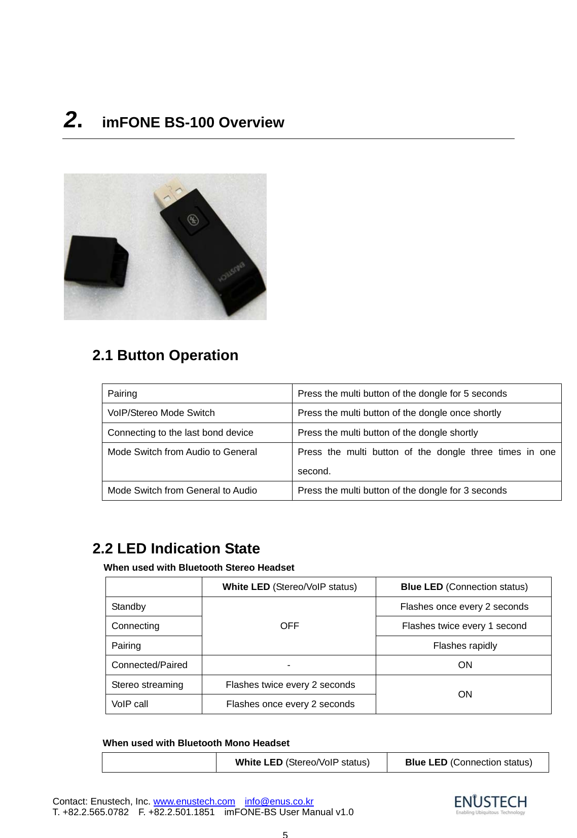                            5Contact: Enustech, Inc. www.enustech.com  info@enus.co.kr  T. +82.2.565.0782  F. +82.2.501.1851    imFONE-BS User Manual v1.0  2.  imFONE BS-100 Overview        2.1 Button Operation  Pairing  Press the multi button of the dongle for 5 seconds VoIP/Stereo Mode Switch  Press the multi button of the dongle once shortly Connecting to the last bond device  Press the multi button of the dongle shortly Mode Switch from Audio to General  Press  the  multi button of the dongle three times in one second. Mode Switch from General to Audio  Press the multi button of the dongle for 3 seconds   2.2 LED Indication State   When used with Bluetooth Stereo Headset  White LED (Stereo/VoIP status)  Blue LED (Connection status) Standby  Flashes once every 2 seconds Connecting  Flashes twice every 1 second Pairing OFF Flashes rapidly Connected/Paired -  ON Stereo streaming  Flashes twice every 2 seconds VoIP call  Flashes once every 2 seconds  ON  When used with Bluetooth Mono Headset  White LED (Stereo/VoIP status)  Blue LED (Connection status) 