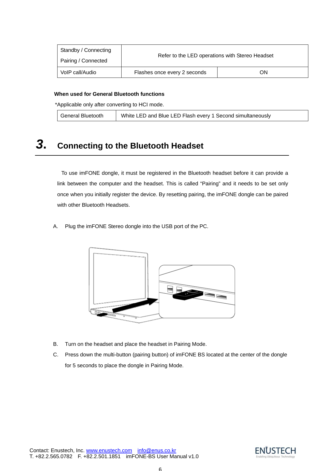                           6Contact: Enustech, Inc. www.enustech.com  info@enus.co.kr  T. +82.2.565.0782  F. +82.2.501.1851    imFONE-BS User Manual v1.0Standby / Connecting Pairing / Connected    Refer to the LED operations with Stereo Headset VoIP call/Audio  Flashes once every 2 seconds  ON  When used for General Bluetooth functions   *Applicable only after converting to HCI mode. General Bluetooth  White LED and Blue LED Flash every 1 Second simultaneously    3.  Connecting to the Bluetooth Headset    To use imFONE dongle, it must be registered in the Bluetooth headset before it can provide a link between the computer and the headset. This is called &ldquo;Pairing&rdquo; and it needs to be set only once when you initially register the device. By resetting pairing, the imFONE dongle can be paired with other Bluetooth Headsets.  A.  Plug the imFONE Stereo dongle into the USB port of the PC.    B.  Turn on the headset and place the headset in Pairing Mode. C.  Press down the multi-button (pairing button) of imFONE BS located at the center of the dongle for 5 seconds to place the dongle in Pairing Mode. 