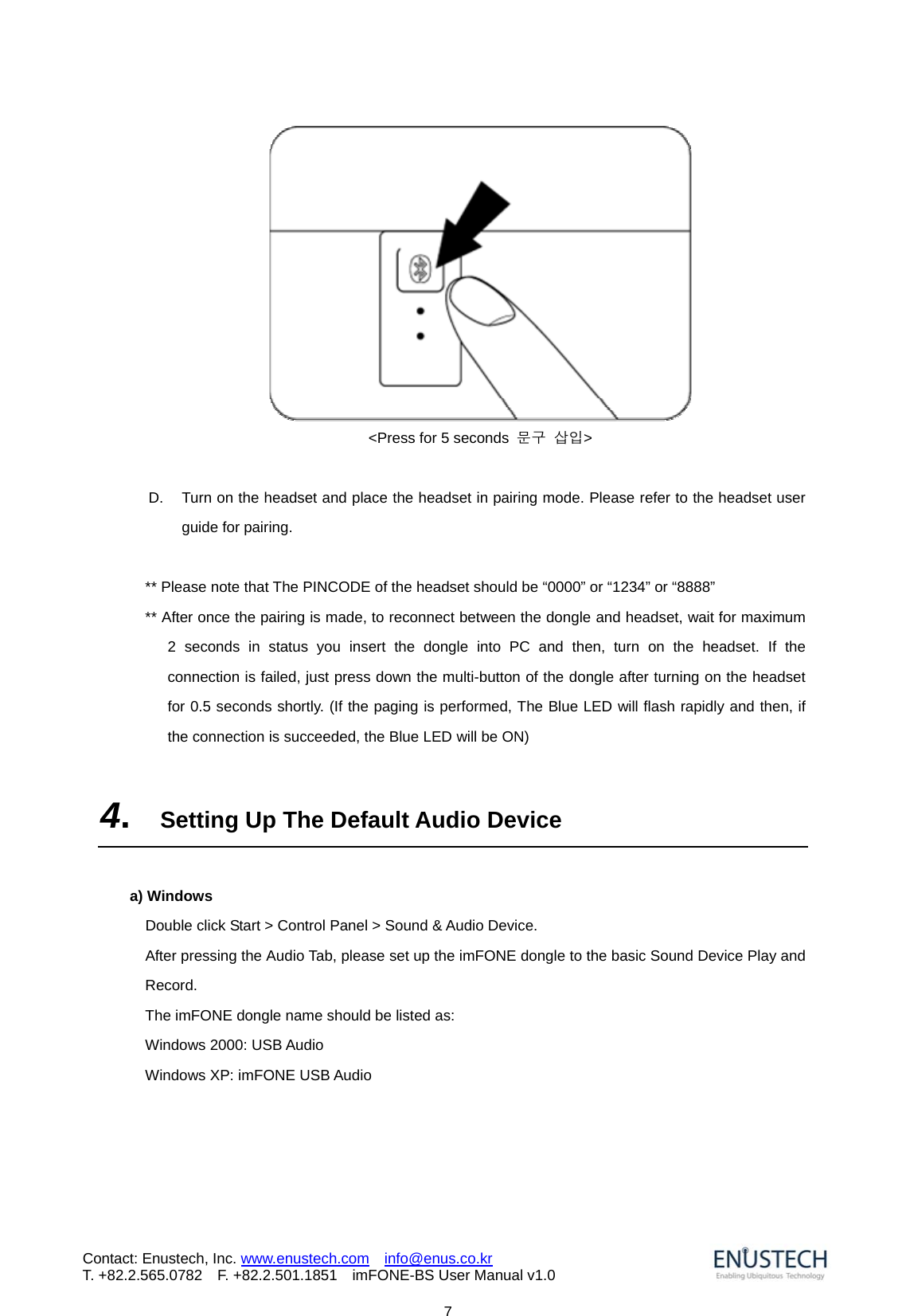                            7Contact: Enustech, Inc. www.enustech.com  info@enus.co.kr  T. +82.2.565.0782  F. +82.2.501.1851    imFONE-BS User Manual v1.0 <Press for 5 seconds  문구 삽입>  D.  Turn on the headset and place the headset in pairing mode. Please refer to the headset user guide for pairing.    ** Please note that The PINCODE of the headset should be &ldquo;0000&rdquo; or &ldquo;1234&rdquo; or &ldquo;8888&rdquo; ** After once the pairing is made, to reconnect between the dongle and headset, wait for maximum 2 seconds in status you insert the dongle into PC and then, turn on the headset. If the connection is failed, just press down the multi-button of the dongle after turning on the headset for 0.5 seconds shortly. (If the paging is performed, The Blue LED will flash rapidly and then, if the connection is succeeded, the Blue LED will be ON)  4.  Setting Up The Default Audio Device  a) Windows       Double click Start > Control Panel > Sound &amp; Audio Device. After pressing the Audio Tab, please set up the imFONE dongle to the basic Sound Device Play and Record. The imFONE dongle name should be listed as:   Windows 2000: USB Audio Windows XP: imFONE USB Audio 