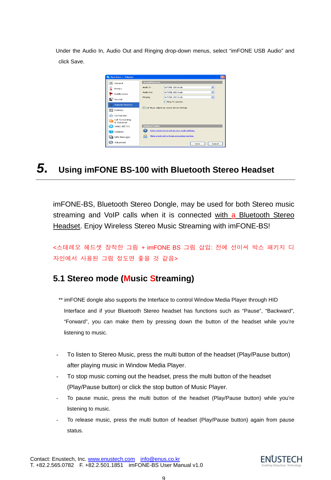                            9Contact: Enustech, Inc. www.enustech.com  info@enus.co.kr  T. +82.2.565.0782  F. +82.2.501.1851    imFONE-BS User Manual v1.0 Under the Audio In, Audio Out and Ringing drop-down menus, select &ldquo;imFONE USB Audio&rdquo; and click Save.     5.  Using imFONE BS-100 with Bluetooth Stereo Headset   imFONE-BS, Bluetooth Stereo Dongle, may be used for both Stereo music streaming and VoIP calls when it is connected with a Bluetooth Stereo Headset. Enjoy Wireless Stereo Music Streaming with imFONE-BS!  <스테레오 헤드셋 장착한 그림 + imFONE BS  그림 삽입:  전에 선미씨 박스 패키지 디자인에서 사용된 그림 정도면 좋을 것 같음>  5.1 Stereo mode (Music Streaming)  ** imFONE dongle also supports the Interface to control Window Media Player through HID   Interface and if your Bluetooth Stereo headset has functions such as &ldquo;Pause&rdquo;, &ldquo;Backward&rdquo;, &ldquo;Forward&rdquo;, you can make them by pressing down the button of the headset while you&rsquo;re listening to music.  -  To listen to Stereo Music, press the multi button of the headset (Play/Pause button) after playing music in Window Media Player. -  To stop music coming out the headset, press the multi button of the headset (Play/Pause button) or click the stop button of Music Player. -  To pause music, press the multi button of the headset (Play/Pause button) while you&rsquo;re listening to music. -  To release music, press the multi button of headset (Play/Pause button) again from pause status. 