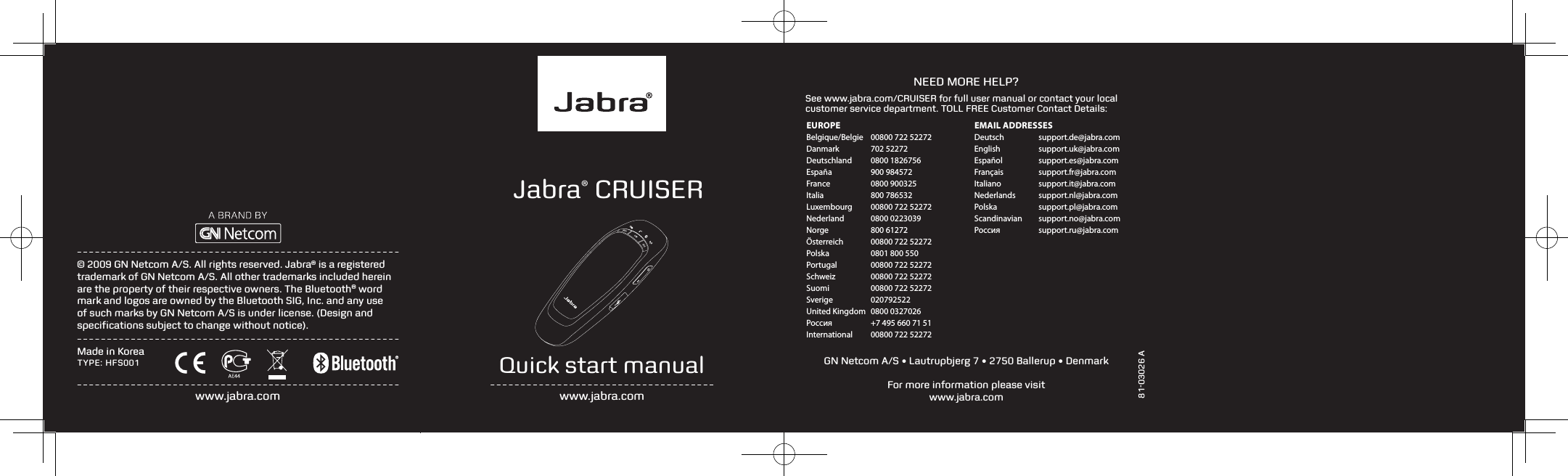   81-03026 ANEED MORE HELP?See www.jabra.com/CRUISER for full user manual or contact your local customer service department. TOLL FREE Customer Contact Details:Quick start manualwww.jabra.com&copy; 2009 GN Netcom A/S. All rights reserved. Jabra&reg; is a registered trademark of GN Netcom A/S. All other trademarks included herein are the property of their respective owners. The Bluetooth&reg; word mark and logos are owned by the Bluetooth SIG, Inc. and any use of such marks by GN Netcom A/S is under license. (Design and speciﬁcations subject to change without notice).www.jabra.comMade in KoreaTYPE: HFS001For more information please visit  www.jabra.comJabra&reg; CRUISERGN Netcom A/S &bull; Lautrupbjerg 7 &bull; 2750 Ballerup &bull; DenmarkEUROPEBelgique/Belgie   00800 722 52272Danmark   702 52272Deutschland   0800 1826756Espa&ntilde;a   900 984572France   0800 900325Italia   800 786532Luxembourg   00800 722 52272Nederland   0800 0223039Norge   800 61272&Ouml;sterreich   00800 722 52272Polska   0801 800 550Portugal  00800 722 52272Schweiz   00800 722 52272Suomi   00800 722 52272Sverige   020792522United Kingdom   0800 0327026Россия   +7 495 660 71 51International   00800 722 52272EMAIL ADDRESSESDeutsch  support.de@jabra.comEnglish  support.uk@jabra.comEspa&ntilde;ol  support.es@jabra.comFran&ccedil;ais  support.fr@jabra.comItaliano  support.it@jabra.comNederlands  support.nl@jabra.comPolska  support.pl@jabra.comScandinavian  support.no@jabra.comРоссия  support.ru@jabra.com