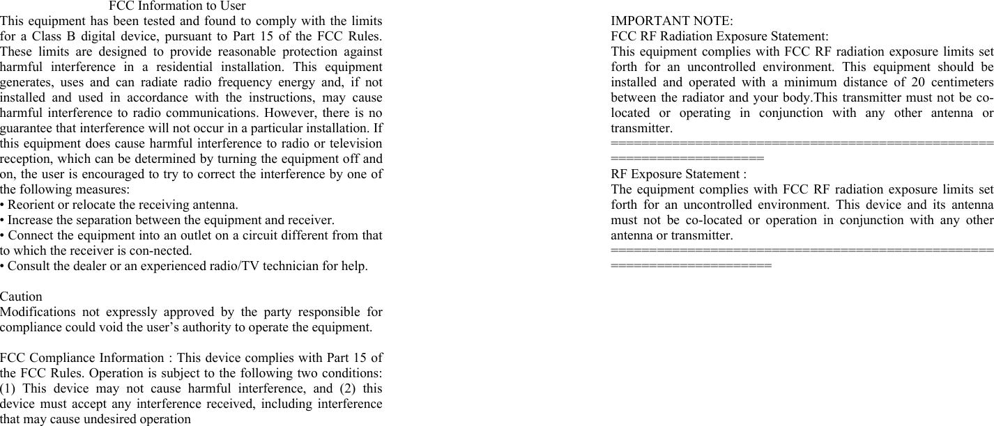 FCC Information to User This equipment has been tested and found to comply with the limits for a Class B digital device, pursuant to Part 15 of the FCC Rules. These limits are designed to provide reasonable protection against harmful interference in a residential installation. This equipment generates, uses and can radiate radio frequency energy and, if not installed and used in accordance with the instructions, may cause harmful interference to radio communications. However, there is no guarantee that interference will not occur in a particular installation. If this equipment does cause harmful interference to radio or television reception, which can be determined by turning the equipment off and on, the user is encouraged to try to correct the interference by one of the following measures: &bull; Reorient or relocate the receiving antenna. &bull; Increase the separation between the equipment and receiver. &bull; Connect the equipment into an outlet on a circuit different from that to which the receiver is con-nected. &bull; Consult the dealer or an experienced radio/TV technician for help.  Caution Modifications not expressly approved by the party responsible for compliance could void the user&rsquo;s authority to operate the equipment.  FCC Compliance Information : This device complies with Part 15 of the FCC Rules. Operation is subject to the following two conditions: (1) This device may not cause harmful interference, and (2) this device must accept any interference received, including interference that may cause undesired operation  IMPORTANT NOTE: FCC RF Radiation Exposure Statement: This equipment complies with FCC RF radiation exposure limits set forth for an uncontrolled environment. This equipment should be installed and operated with a minimum distance of 20 centimeters between the radiator and your body.This transmitter must not be co-located or operating in conjunction with any other antenna or transmitter. ====================================================================== RF Exposure Statement : The equipment complies with FCC RF radiation exposure limits set forth for an uncontrolled environment. This device and its antenna must not be co-located or operation in conjunction with any other antenna or transmitter. ======================================================================= 