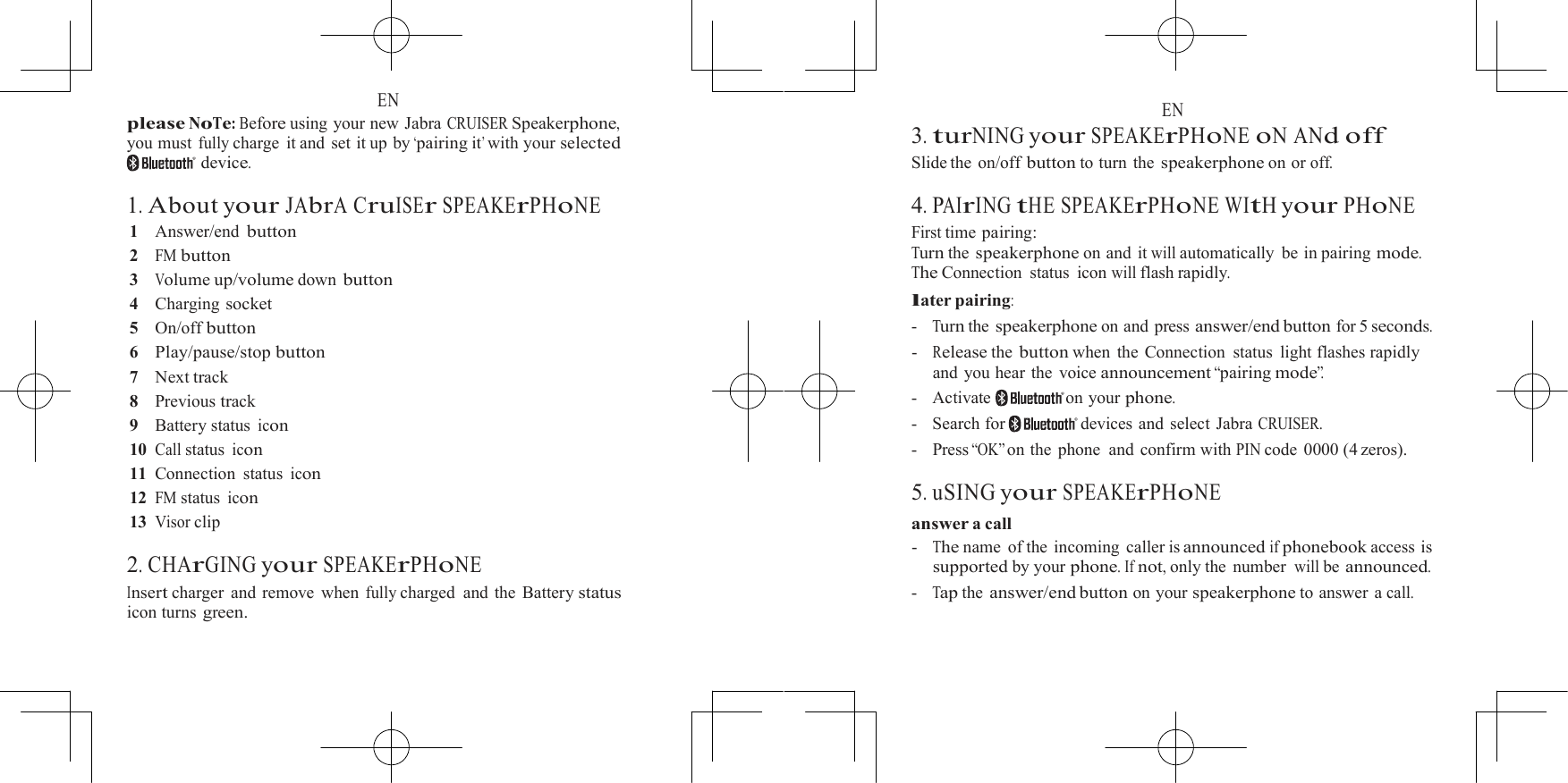  EN please NoTe: Before using your new Jabra CRUISER Speakerphone, you must fully charge it and set it up by &lsquo;pairing it&rsquo; with  your selected device.  1. About your JAbrA CruISEr SPEAKErPHoNE 1    Answer/end button 2   FM button 3   Volume up/volume down button 4    Charging socket 5    On/off button 6   Play/pause/stop button 7    Next track 8    Previous track 9    Battery status icon 10 Call status icon 11  Connection status icon 12 FM status icon 13 Visor clip  2. CHArGING your SPEAKErPHoNE Insert charger  and remove  when fully charged and the Battery status icon turns green.  EN 3. turNING your SPEAKErPHoNE oN ANd off Slide the  on/off button to turn the speakerphone on or off.  4. PAIrING tHE SPEAKErPHoNE WItH your PHoNE First time pairing: Turn the speakerphone on and it will automatically be in pairing mode. The Connection  status  icon will flash rapidly. later pairing: -   Turn the speakerphone on and press answer/end button for 5 seconds. -   Release the button when the Connection status light flashes rapidly and you hear the voice announcement &ldquo;pairing mode&rdquo;. -   Activate   on your phone. -   Search for  devices and select Jabra CRUISER. -   Press &ldquo;OK&rdquo; on  the  phone  and  confirm  with PIN code 0000 (4 zeros).  5. uSING your SPEAKErPHoNE answer a call -   The name  of the  incoming  caller is announced if phonebook access is supported by your phone. If not, only the  number will be announced. -   Tap the answer/end button on your speakerphone to answer a call. 