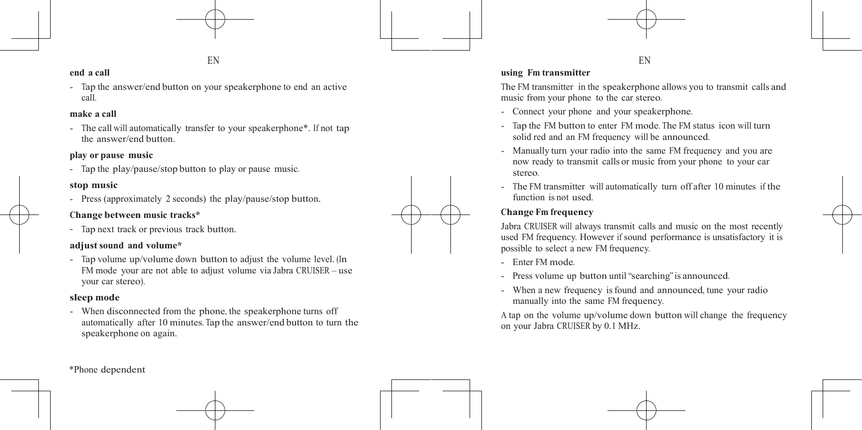  EN end a call -   Tap the answer/end button on your speakerphone to end an active call. make a call -   The call will automatically transfer to your speakerphone*. If not tap the answer/end button. play or pause music -   Tap the play/pause/stop button to play or pause music. stop music -    Press (approximately  2 seconds) the play/pause/stop button. Change between music tracks* -   Tap next track or previous  track button. adjust sound and volume* -   Tap volume up/volume down button to adjust the volume level. (In FM mode your are not able to adjust volume via Jabra CRUISER &ndash; use your car stereo). sleep mode -   When disconnected from the phone, the speakerphone turns off automatically after 10 minutes. Tap the answer/end button to turn the speakerphone on again.   *Phone dependent  EN using Fm transmitter The FM transmitter  in the speakerphone allows you to transmit  calls and music from your phone  to the car stereo. -   Connect  your phone  and your speakerphone. -   Tap the FM button to enter FM mode. The FM status icon will turn solid red and an FM frequency will be announced. -   Manually turn your radio into the same FM frequency and you are now ready to transmit calls or music from your phone  to your car stereo. -   The FM transmitter  will automatically turn off after 10 minutes if the function is not used. Change Fm frequency Jabra CRUISER will always transmit calls and music on the most recently used FM frequency. However if sound performance is unsatisfactory it is possible to select a new FM frequency. -   Enter FM mode. -    Press volume up button until &ldquo;searching&rdquo; is announced. -   When a new frequency  is found and announced, tune  your radio manually into the same FM frequency. A tap on the volume up/volume down button will change the frequency on your Jabra CRUISER by 0.1 MHz. 