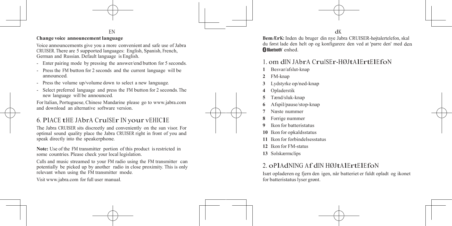  EN Change voice announcement language Voice announcements give you a more convenient and safe use of Jabra CRUISER. There are 5 supported languages: English, Spanish, French, German and Russian. Default language  is English. -   Enter pairing mode  by pressing  the answer/end button for 5 seconds. -   Press the FM button for 2 seconds  and  the current  language  will be announced. -    Press the volume up/volume down to select a new language. -   Select preferred  language  and press the FM button for 2 seconds. The new language  will be announced. For Italian, Portuguese, Chinese Mandarine  please  go to www.jabra.com and download  an alternative  software version.  6. PlACE tHE JAbrA CruISEr IN your vEHIClE The Jabra CRUISER sits discreetly and conveniently on the sun visor. For optimal sound quality place the Jabra CRUISER right in front of you and speak directly into the speakerphone.  Note: Use of the FM transmitter  portion  of this product  is restricted in some countries. Please check your local legislation. Calls and music streamed to your FM radio using the FM transmitter  can potentially be picked up by another  radio in close proximity. This is only relevant when using the FM transmitter  mode. Visit www.jabra.com for full user manual.  dK Bem&AElig;rK: Inden du bruger din nye Jabra CRUISER-h&oslash;jtalertelefon, skal du f&oslash;rst lade den helt op og konfigurere den ved at 'parre den' med den enhed.  1. om dIN JAbrA CruISEr-H&Oslash;JtAlErtElEfoN 1    Besvar/afslut-knap 2    FM-knap 3    Lydstyrke op/ned-knap 4    Opladerstik 5    T&aelig;nd/sluk-knap 6    Afspil/pause/stop-knap 7    N&aelig;ste nummer 8    Forrige nummer 9    Ikon for batteristatus 10  Ikon for opkaldsstatus 11  Ikon for forbindelsesstatus 12  Ikon for FM-status 13  Solsk&aelig;rmclips  2. oPlAdNING Af dIN H&Oslash;JtAlErtElEfoN Is&aelig;t opladeren og fjern den igen, n&aring;r batteriet er fuldt opladt  og ikonet for batteristatus lyser gr&oslash;nt. 