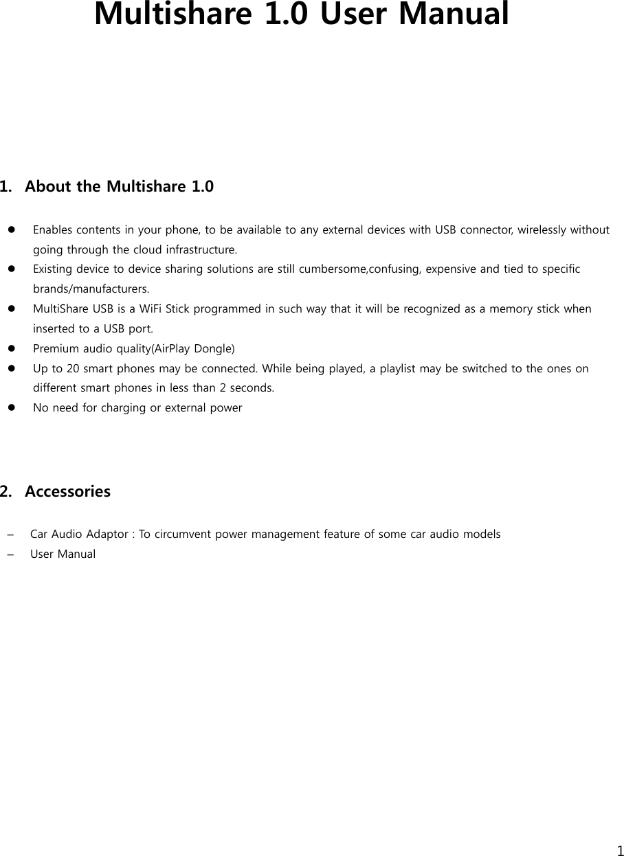 1    Multishare 1.0 User Manual      1. About the Multishare 1.0    Enables contents in your phone, to be available to any external devices with USB connector, wirelessly without going through the cloud infrastructure.  Existing device to device sharing solutions are still cumbersome,confusing, expensive and tied to specific brands/manufacturers.  MultiShare USB is a WiFi Stick programmed in such way that it will be recognized as a memory stick when inserted to a USB port.    Premium audio quality(AirPlay Dongle)    Up to 20 smart phones may be connected. While being played, a playlist may be switched to the ones on different smart phones in less than 2 seconds.   No need for charging or external power      2. Accessories  &ndash;  Car Audio Adaptor : To circumvent power management feature of some car audio models &ndash;  User Manual  