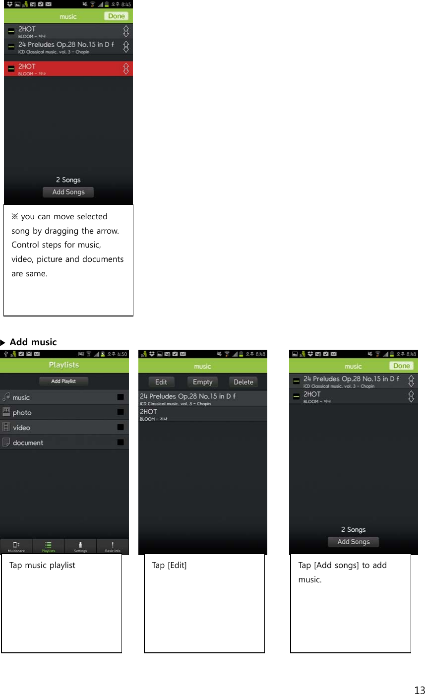 13              ▶ Add music                   ※ you can move selected song by dragging the arrow. Control steps for music, video, picture and documents are same.  Tap music playlist  Tap  [ Ed it] Tap [Add songs] to add music.  