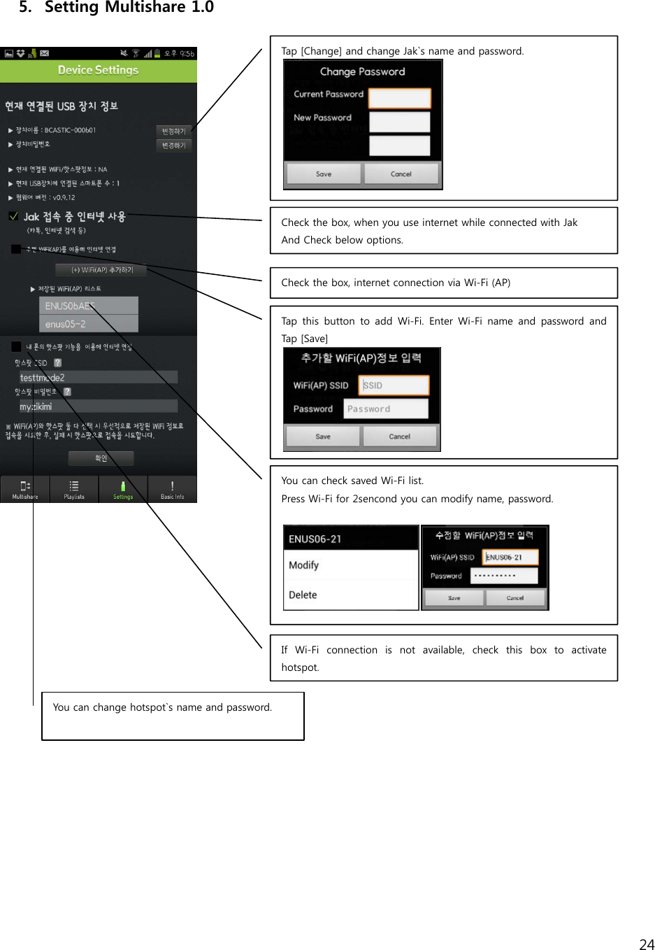 24    5. Setting Multishare 1.0                      Tap [Change] and change Jak`s name and password. Check the box, when you use internet while connected with Jak And Check below options. Check the box, internet connection via Wi-Fi (AP) Tap this button to add Wi-Fi. Enter Wi-Fi name and password and Tap   [Sa v e ] You can check saved Wi-Fi list. Press Wi-Fi for 2sencond you can modify name, password.   If Wi-Fi connection is not available, check this box to activate hotspot. You can change hotspot`s name and password.  