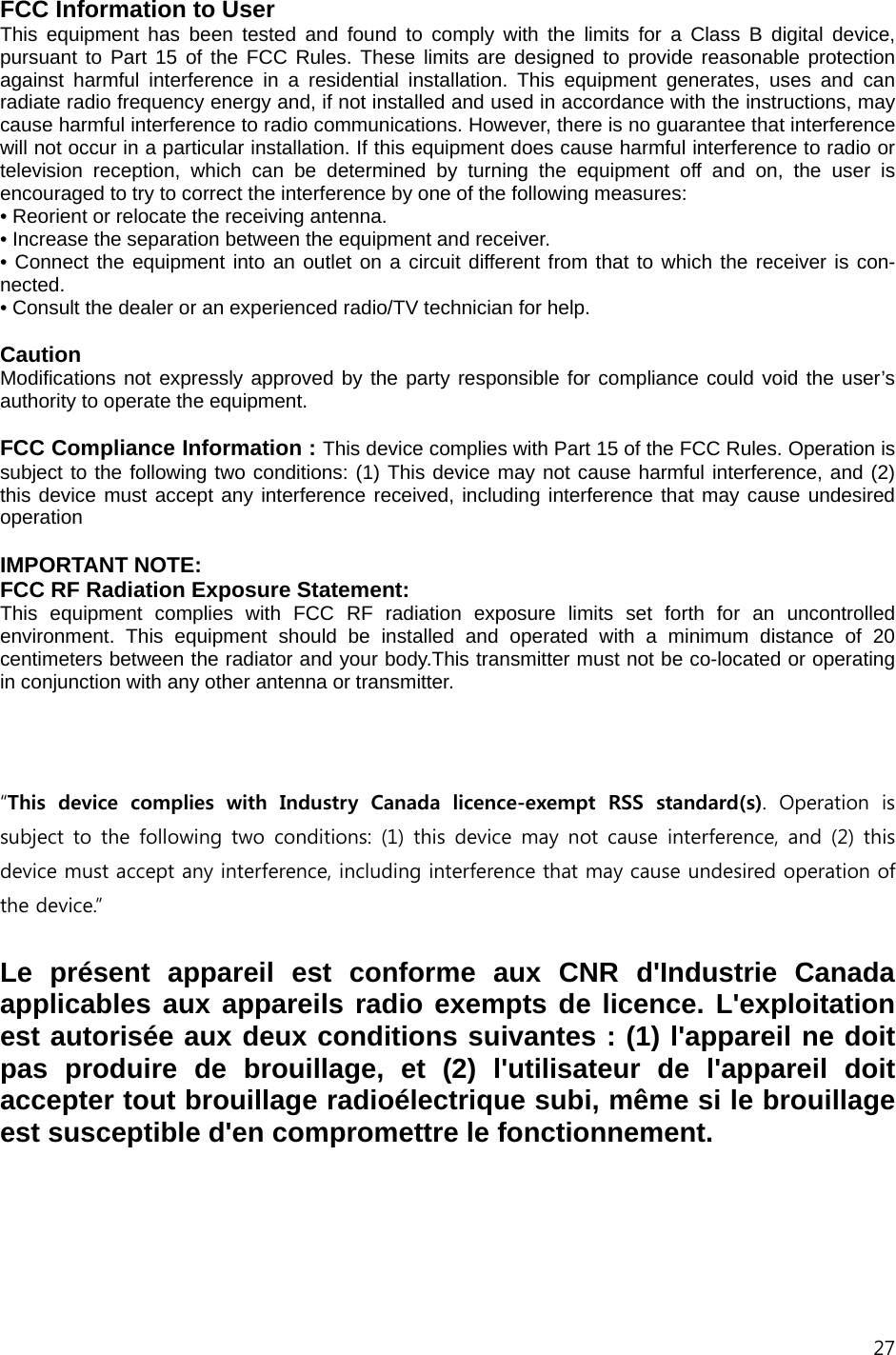 27  FCC Information to User This equipment has been tested and found to comply with the limits for a Class B digital device, pursuant to Part 15 of the FCC Rules. These limits are designed to provide reasonable protection against harmful interference in a residential installation. This equipment generates, uses and can radiate radio frequency energy and, if not installed and used in accordance with the instructions, may cause harmful interference to radio communications. However, there is no guarantee that interference will not occur in a particular installation. If this equipment does cause harmful interference to radio or television reception, which can be determined by turning the equipment off and on, the user is encouraged to try to correct the interference by one of the following measures: &bull; Reorient or relocate the receiving antenna. &bull; Increase the separation between the equipment and receiver. &bull; Connect the equipment into an outlet on a circuit different from that to which the receiver is con-nected. &bull; Consult the dealer or an experienced radio/TV technician for help.  Caution Modifications not expressly approved by the party responsible for compliance could void the user&rsquo;s authority to operate the equipment.  FCC Compliance Information : This device complies with Part 15 of the FCC Rules. Operation is subject to the following two conditions: (1) This device may not cause harmful interference, and (2) this device must accept any interference received, including interference that may cause undesired operation  IMPORTANT NOTE: FCC RF Radiation Exposure Statement: This equipment complies with FCC RF radiation exposure limits set forth for an uncontrolled environment. This equipment should be installed and operated with a minimum distance of 20 centimeters between the radiator and your body.This transmitter must not be co-located or operating in conjunction with any other antenna or transmitter.     &ldquo;This  device  complies  with  Industry  Canada  licence-exempt  RSS  standard(s).  Operation  is subject to the following two conditions: (1) this device may not  cause  interference, and (2)  this device must accept any interference, including interference that may cause undesired operation of the device.&rdquo;    Le pr&eacute;sent appareil est conforme aux CNR d'Industrie Canada applicables aux appareils radio exempts de licence. L'exploitation est autoris&eacute;e aux deux conditions suivantes : (1) l'appareil ne doit pas produire de brouillage, et (2) l'utilisateur de l'appareil doit accepter tout brouillage radio&eacute;lectrique subi, m&ecirc;me si le brouillage est susceptible d'en compromettre le fonctionnement.  