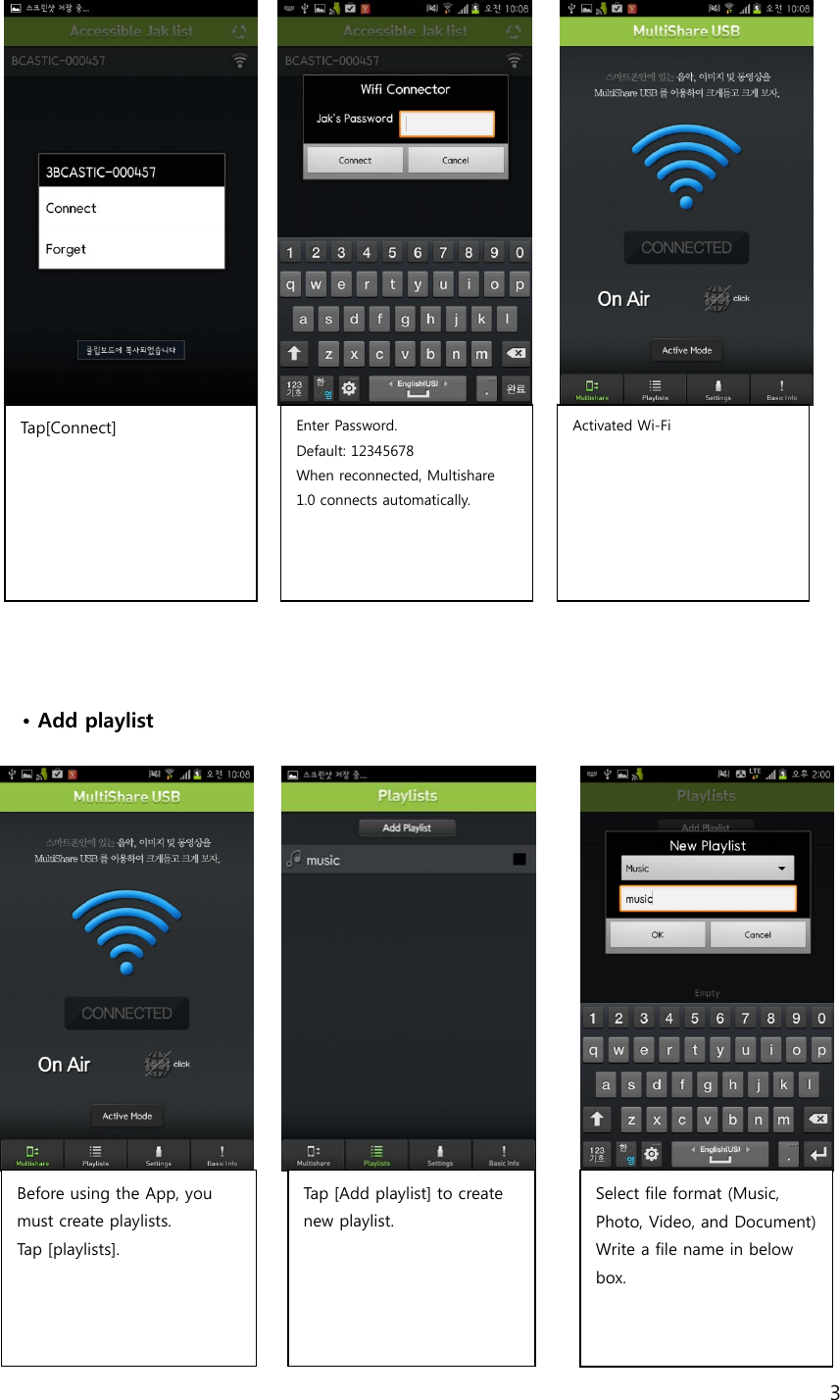 3                    &bull; Add playlist                  Before using the App, you must create playlists. Tap [playlists].  Tap [Add playlist] to create new playlist.   Select file format (Music, Photo, Video, and Document)Write a file name in below box.   Tap[Connect]  Enter Password.   Default: 12345678 When reconnected, Multishare 1.0 connects automatically.   Activated Wi-Fi    