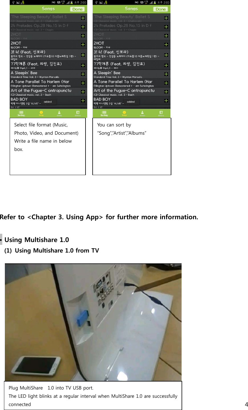 4                                Refer to <Chapter 3. Using App> for further more information.  &bull; Using Multishare 1.0 (1) Using Multishare 1.0 from TV        Select file format (Music, Photo, Video, and Document) Write a file name in below box.   Plug MultiShare    1.0 into TV USB port. The LED light blinks at a regular interval when MultiShare 1.0 are successfully connected   You can sort by &ldquo;Song&rdquo;,&rdquo;Artist&rdquo;,&rdquo;Albums&rdquo;   