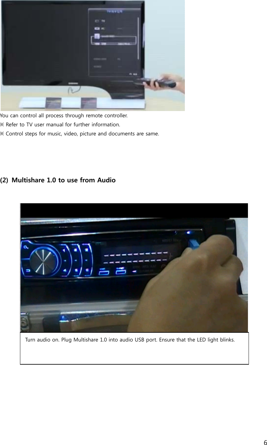 6   You can control all process through remote controller.   ※ Refer to TV user manual for further information. ※ Control steps for music, video, picture and documents are same.         (2) Multishare 1.0 to use from Audio      Turn audio on. Plug Multishare 1.0 into audio USB port. Ensure that the LED light blinks.  