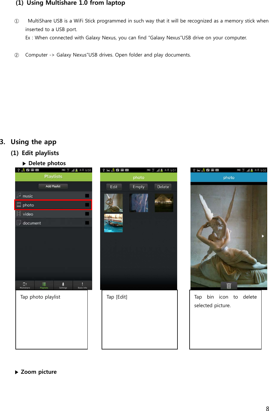 8   (1) Using Multishare 1.0 from laptop  ①   MultiShare USB is a WiFi Stick programmed in such way that it will be recognized as a memory stick when inserted to a USB port.   Ex : When connected with Galaxy Nexus, you can find &ldquo;Galaxy Nexus&rdquo;USB drive on your computer.  ② Computer -> Galaxy Nexus&rdquo;USB drives. Open folder and play documents.           3. Using the app (1) Edit playlists   ▶ Delete photos                       ▶ Zoom picture Tap photo playlist   Tap  [ Ed it]   Tap  bin  icon  to  delete selected picture.  