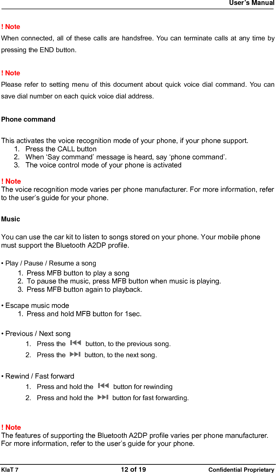  User&rsquo;s Manual   KlaT 7                                    12 of 19                      Confidential Proprietary  ! Note   When connected, all of these calls are handsfree. You can terminate calls at any time by pressing the END button.  ! Note   Please refer to setting menu of this document about quick voice dial command. You can save dial number on each quick voice dial address.  Phone command  This activates the voice recognition mode of your phone, if your phone support. 1.  Press the CALL button 2.  When &lsquo;Say command&rsquo; message is heard, say &lsquo;phone command&rsquo;. 3.  The voice control mode of your phone is activated  ! Note  The voice recognition mode varies per phone manufacturer. For more information, refer to the user&rsquo;s guide for your phone.  Music  You can use the car kit to listen to songs stored on your phone. Your mobile phone must support the Bluetooth A2DP profile.  &bull; Play / Pause / Resume a song 1.  Press MFB button to play a song 2.  To pause the music, press MFB button when music is playing. 3.  Press MFB button again to playback.  &bull; Escape music mode 1.  Press and hold MFB button for 1sec.  &bull; Previous / Next song 1. Press the    button, to the previous song. 2. Press the    button, to the next song.  &bull; Rewind / Fast forward 1.  Press and hold the    button for rewinding 2.  Press and hold the    button for fast forwarding.   ! Note  The features of supporting the Bluetooth A2DP profile varies per phone manufacturer. For more information, refer to the user&rsquo;s guide for your phone. 