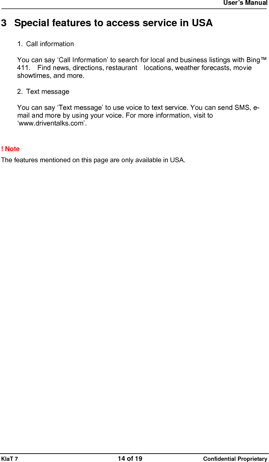  User&rsquo;s Manual   KlaT 7                                    14 of 19                      Confidential Proprietary  3  Special features to access service in USA 1. Call information  You can say &lsquo;Call Information&rsquo; to search for local and business listings with Bing&trade; 411.    Find news, directions, restaurant    locations, weather forecasts, movie showtimes, and more.  2. Text message  You can say &lsquo;Text message&rsquo; to use voice to text service. You can send SMS, e-mail and more by using your voice. For more information, visit to &lsquo;www.driventalks.com&rsquo;.   ! Note   The features mentioned on this page are only available in USA. 