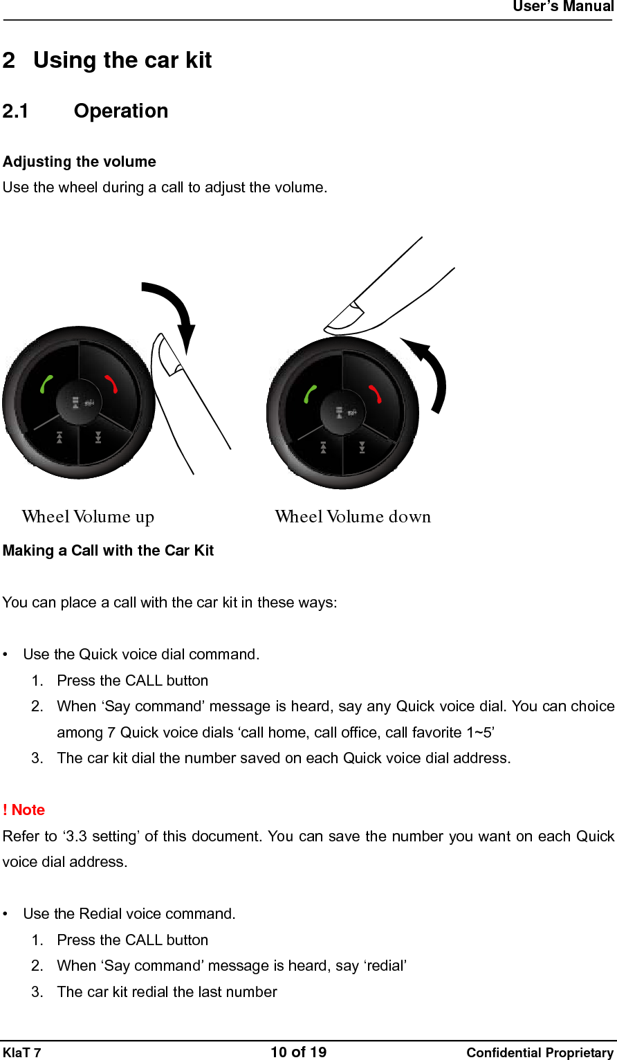  User&rsquo;s Manual   KlaT 7                                    10 of 19                      Confidential Proprietary  2  Using the car kit 2.1 Operation Adjusting the volume  Use the wheel during a call to adjust the volume.  WheelVolume up WheelVolume down  Making a Call with the Car Kit  You can place a call with the car kit in these ways:  &bull;    Use the Quick voice dial command. 1.  Press the CALL button 2.  When &lsquo;Say command&rsquo; message is heard, say any Quick voice dial. You can choice among 7 Quick voice dials &lsquo;call home, call office, call favorite 1~5&rsquo; 3.  The car kit dial the number saved on each Quick voice dial address.  ! Note Refer to &lsquo;3.3 setting&rsquo; of this document. You can save the number you want on each Quick voice dial address.  &bull;    Use the Redial voice command. 1.  Press the CALL button 2.  When &lsquo;Say command&rsquo; message is heard, say &lsquo;redial&rsquo; 3.  The car kit redial the last number 