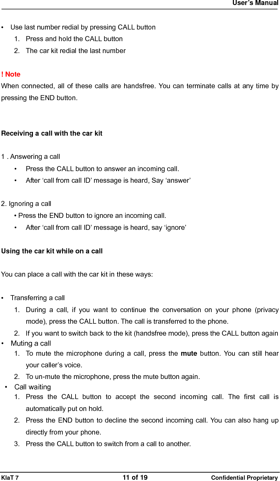  User&rsquo;s Manual   KlaT 7                                    11 of 19                      Confidential Proprietary  &bull;    Use last number redial by pressing CALL button 1.  Press and hold the CALL button 2.  The car kit redial the last number  ! Note   When connected, all of these calls are handsfree. You can terminate calls at any time by pressing the END button.   Receiving a call with the car kit  1 . Answering a call   &bull;  Press the CALL button to answer an incoming call. &bull;  After &lsquo;call from call ID&rsquo; message is heard, Say &lsquo;answer&rsquo;    2. Ignoring a call &bull; Press the END button to ignore an incoming call. &bull;  After &lsquo;call from call ID&rsquo; message is heard, say &lsquo;ignore&rsquo;  Using the car kit while on a call  You can place a call with the car kit in these ways:  &bull;  Transferring a call 1.  During a call, if you want to continue the conversation on your phone (privacy mode), press the CALL button. The call is transferred to the phone. 2.  If you want to switch back to the kit (handsfree mode), press the CALL button again &bull;  Muting a call 1.  To mute the microphone during a call, press the mute button. You can still hear your caller&rsquo;s voice. 2.  To un-mute the microphone, press the mute button again.  &bull;  Call waiting 1.  Press the CALL button to accept the second incoming call. The first call is automatically put on hold. 2.  Press the END button to decline the second incoming call. You can also hang up directly from your phone. 3.  Press the CALL button to switch from a call to another. 