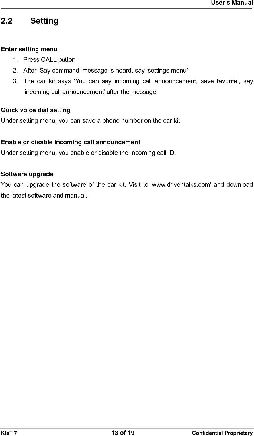  User&rsquo;s Manual   KlaT 7                                    13 of 19                      Confidential Proprietary  2.2 Setting  Enter setting menu 1. Press CALL button 2.  After &lsquo;Say command&rsquo; message is heard, say &lsquo;settings menu&rsquo; 3.  The car kit says &lsquo;You can say incoming call announcement, save favorite&rsquo;, say &lsquo;incoming call announcement&rsquo; after the message  Quick voice dial setting Under setting menu, you can save a phone number on the car kit.  Enable or disable incoming call announcement Under setting menu, you enable or disable the Incoming call ID.  Software upgrade You can upgrade the software of the car kit. Visit to &lsquo;www.driventalks.com&rsquo; and download the latest software and manual. 